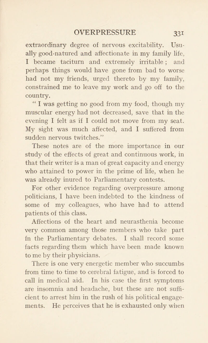 extraordinary degree of nervous excitability. Usu- ally good-natured and affectionate in my family life, I became taciturn and extremely irritable ; and perhaps things would have gone from bad to worse had not my friends, urged thereto by my family, constrained me to leave my work and go off to the country. “ I was getting no good from my food, though my muscular energy had not decreased, save that in the evening I felt as if I could not move from my seat. My sight was much affected, and I suffered from sudden nervous twitches.” These notes are of the more importance in our study of the effects of great and continuous work, in that their writer is a man of great capacity and energy who attained to power in the prime of life, when he was already inured to Parliamentary contests. For other evidence regarding overpressure among politicians, I have been indebted to the kindness of some of my colleagues, who have had to attend patients of this class. Affections of the heart and neurasthenia become very common among those members who take part fn the Parliamentary debates. I shall record some facts regarding them which have been made known to me by their physicians. There is one very energetic member who succumbs from time to time to cerebral fatigue, and is forced to call in medical aid. In his case the first symptoms are insomnia and headache, but these are not suffi- cient to arrest him in the rush of his political engage- ments. He perceives that he is exhausted only when