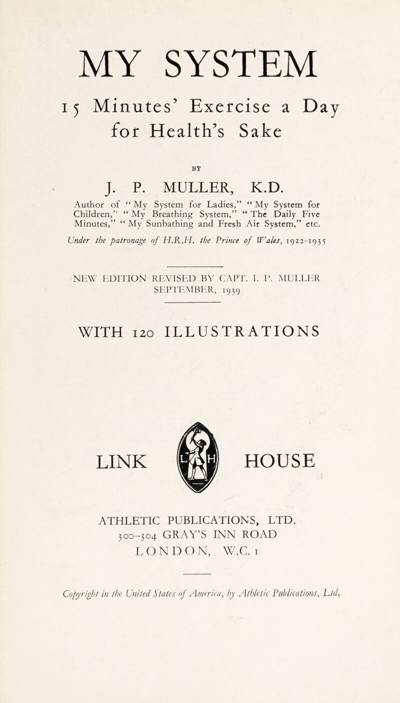 15 Minutes’ Exercise a Day for Health’s Sake BY J. P. MULLER, K.D. Author of “ My System for Ladies,” “ My System for Children,” “ My Breathing System,” “ The Daily Five Minutes,” “ My Sunbathing and Fresh Air System,” etc. Under the patronage of H.R.H. the Prince of Wales, 1922-1935 NEW EDITION REVISED BY CAPT. I. P. MULLER SEPTEMBER, 1939 WITH 120 ILLUSTRATIONS LINK HOUSE ATHLETIC PUBLICATIONS, LTD. 300-304 GRAY’S INN ROAD LONDON, W.C. 1 Copyright in the United States of America, by Athletic Publications, Lid.