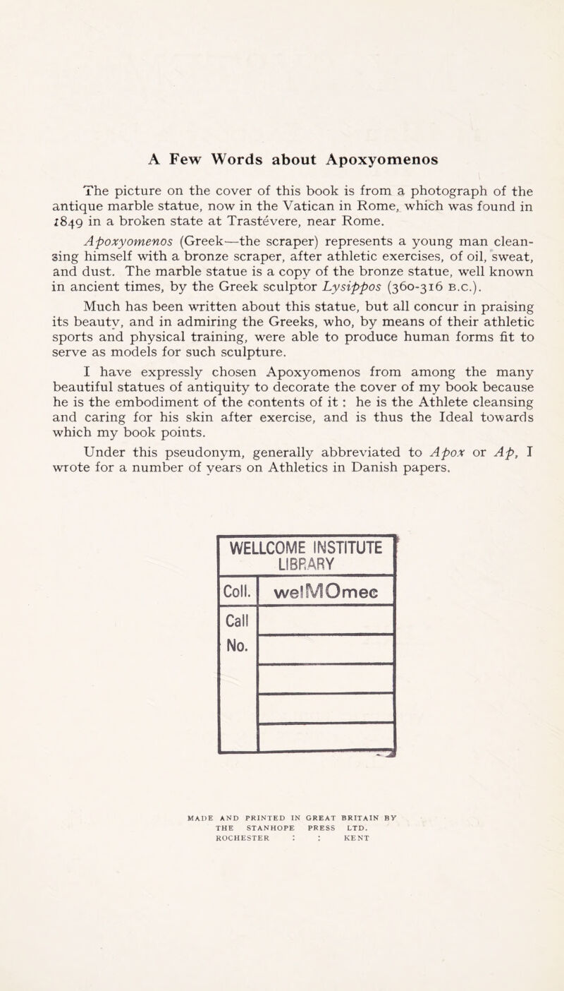 A Few Words about Apoxyomenos The picture on the cover of this book is from a photograph of the antique marble statue, now in the Vatican in Rome^ which was found in 1849 in a broken state at Trastevere, near Rome. Apoxyomenos (Greek—the scraper) represents a young man clean- sing himself with a bronze scraper, after athletic exercises, of oil, sweat, and dust. The marble statue is a copy of the bronze statue, well known in ancient times, by the Greek sculptor Lysippos (360-316 b.c.). Much has been written about this statue, but all concur in praising its beauty, and in admiring the Greeks, who, by means of their athletic sports and physical training, were able to produce human forms fit to serve as models for such sculpture. I have expressly chosen Apoxyomenos from among the many beautiful statues of antiquity to decorate the cover of my book because he is the embodiment of the contents of it: he is the Athlete cleansing and caring for his skin after exercise, and is thus the Ideal towards which my book points. Under this pseudonym, generally abbreviated to A pox or Ap, I wrote for a number of years on Athletics in Danish papers. WELLCOME INSTITUTE LIBRARY Coll. welfvlOmec Call No. MADE AND PRINTED IN GREAT BRITAIN BY THE STANHOPE PRESS LTD. ROCHESTER I : KENT