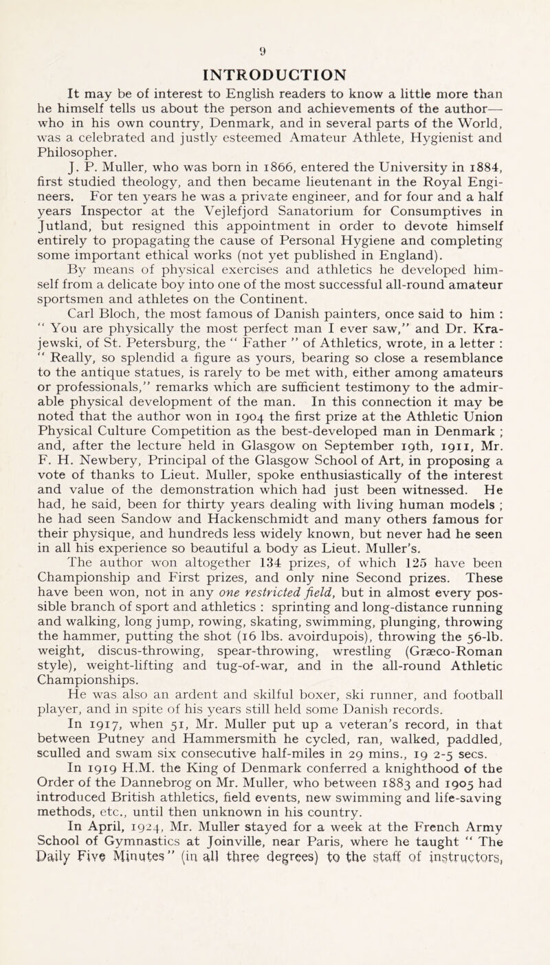 INTRODUCTION It may be of interest to English readers to know a little more than he himself tells us about the person and achievements of the author— who in his own country, Denmark, and in several parts of the World, was a celebrated and justly esteemed Amateur Athlete, Hygienist and Philosopher. J. P. Muller, who was born in 1866, entered the University in i884, first studied theology, and then became lieutenant in the Royal Engi- neers. For ten years he was a private engineer, and for four and a half years Inspector at the Vejlefjord Sanatorium for Consumptives in Jutland, but resigned this appointment in order to devote himself entirely to propagating the cause of Personal Hygiene and completing some important ethical works (not yet published in England). By means of physical exercises and athletics he developed him- self from a delicate boy into one of the most successful all-round amateur sportsmen and athletes on the Continent. Carl Bloch, the most famous of Danish painters, once said to him : “ You are physically the most perfect man I ever saw,” and Dr. Kra- jewski, of St. Petersburg, the “ Father ” of Athletics, wrote, in a letter : ” Really, so splendid a figure as yours, bearing so close a resemblance to the antique statues, is rarely to be met with, either among amateurs or professionals,” remarks which are sufficient testimony to the admir- able physical development of the man. In this connection it may be noted that the author won in 1904 the first prize at the Athletic Union Physical Culture Competition as the best-developed man in Denmark ; and, after the lecture held in Glasgow on September 19th, 1911, Mr. F. H. Newbery, Principal of the Glasgow School of Art, in proposing a vote of thanks to Lieut. Muller, spoke enthusiastically of the interest and value of the demonstration which had just been witnessed. He had, he said, been for thirty years dealing with living human models ; he had seen Sandow and Hackenschmidt and many others famous for their physique, and hundreds less widely known, but never had he seen in all his experience so beautiful a body as Lieut. Muller’s. The author won altogether 134 prizes, of which 125 have been Championship and First prizes, and only nine Second prizes. These have been won, not in any one restricted field, but in almost every pos- sible branch of sport and athletics : sprinting and long-distance running and walking, long jump, rowing, skating, swimming, plunging, throwing the hammer, putting the shot (16 lbs. avoirdupois), throwing the 56-lb. weight, discus-throwing, spear-throwing, wrestling (Graeco-Roman style), weight-lifting and tug-of-war, and in the all-round Athletic Championships. He was also an ardent and skilful boxer, ski runner, and football player, and in spite of his years still held some Danish records. In 1917, when 51, Mr. Muller put up a veteran’s record, in that between Putney and Hammersmith he cycled, ran, walked, paddled, sculled and swam six consecutive half-miles in 29 mins,, 19 2-5 secs. In 1919 H.M. the King of Denmark conferred a knighthood of the Order of the Dannebrog on Mr. Muller, who between 1883 and 1905 had introduced British athletics, field events, new swimming and life-saving methods, etc., until then unknown in his country. In April, 1924, Mr. Muller stayed for a week at the French Army School of Gymnastics at Joinville, near Paris, where he taught “ The Daily Five Minutes” (in all three degrees) to the staff of instructors,