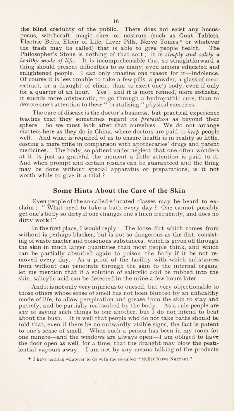 the blind credulity of the public. There does not exist any hocus- pocus, witchcraft, magic cure, or nostrum (such as Gout Tablets, Electric Belts, Elixir of Life, Liver Pills, Nerve Tonics,* or whatever the trash may be called) that is able to give people health. The Philosopher’s Stone is nothing of that sort ; it is simply and solely a healthy mode of life. It is incomprehensible that so straightforward a thing should present difficulties to so many, even among educated and enlightened people. I can only imagine one reason for it—-indolence. Of course it is less trouble to take a few pills, a powder, a glass of meat extract, or a draught of elixir, than to exert one’s body, even if only for a quarter of an hour. Yes ! and it is more refined, more aesthetic, it sounds more aristocratic, to go through a hydropathic cure, than to devote one’s attention to these “ brutalising ” physical exercises. The cure of disease is the doctor’s business, but practical experience teaches that they sometimes regard its prevention as beyond their sphere So we must look after that ourselves. We do not arrange matters here as they do in China, where doctors are paid to keep people well. And what is required of us to ensure health is in reality so little, costing a mere trifle in comparison with apothecaries’ drugs and patent medicines. The body, so patient under neglect that one often wonders at it, is just as grateful the moment a little attention is paid to it. And when prompt and certain results can be guaranteed and the thing may be done without special apparatus or preparations, is it not worth while to give it a trial ? Some Hints About the Care of the Skin Even people of the so-called educated classes may be heard to ex- claim : “ What need to take a bath every day ? One cannot possibly get one’s body so dirty if one changes one’s linen frequently, and does no dirty work !” In the first place, I would reply : The loose dirt which comes from without is perhaps blacker, but is not so dangerous as the dirt, consist- ing of waste matter and poisonous substances, which is given off through the skin in much larger quantities than most people think, and which can be partially absorbed again to poison the body if it be not re- moved every day. As a proof of the facility with which substances from without can penetrate through the skin to the internal organs, let me mention that if a solution of salicylic acid be rubbed into the skin, salicylic acid can be detected in the urine a few hours later. And it is not only very injurious to oneself, but very objectionable to those others whose sense of smell has not been blunted by an unhealthy mode of life, to allow perspiration and grease from the skin to stay and putrefy, and be partially reabsorbed by the body. As a rule people are shy of saying such things to one another, but I do not intend to beat about the bush. It is well that people who do not take baths should be told that, even if there be no outwardly visible signs, the fact is patent to one’s sense of smell. When such a person has been in my room for one minute—and the windows are always open—I am obliged to have the door open as well, for a time, that the draught may blow the pesti- lential vapours away. I am not by any means talking of the products * I have nothing whatever to do with the so-called “ Muller Nerve Nutrient.”