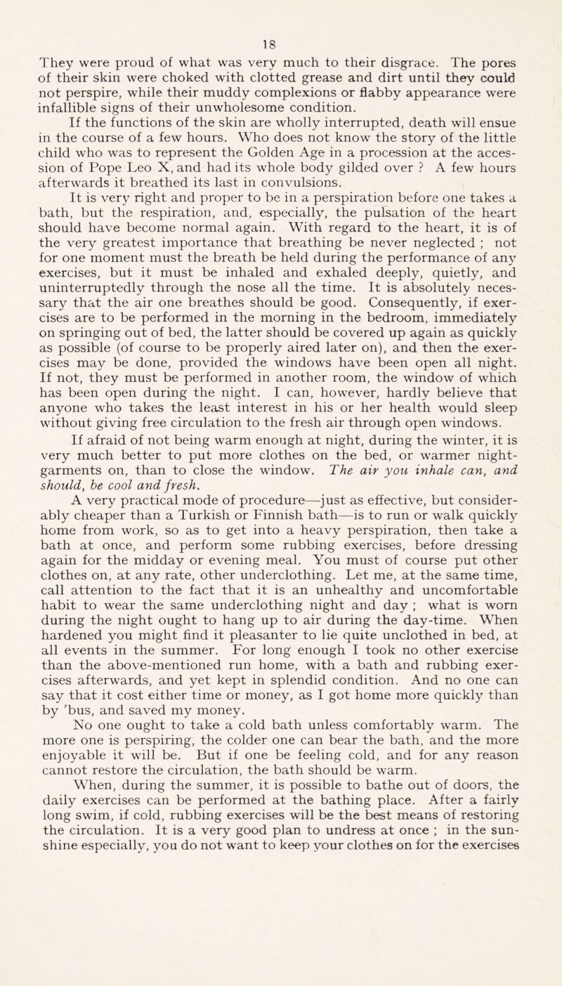 They were proud of what was very much to their disgrace. The pores of their skin were choked with clotted grease and dirt until they could not perspire, while their muddy complexions or flabby appearance were infallible signs of their unwholesome condition. If the functions of the skin are wholly interrupted, death will ensue in the course of a few hours. Who does not know the story of the little child who was to represent the Golden Age in a procession at the acces- sion of Pope Leo X, and had its whole body gilded over ? A few hours afterwards it breathed its last in convulsions. It is very right and proper to be in a perspiration before one takes a bath, but the respiration, and, especially, the pulsation of the heart should have become normal again. With regard to the heart, it is of the very greatest importance that breathing be never neglected ; not for one moment must the breath be held during the performance of any exercises, but it must be inhaled and exhaled deeply, quietly, and uninterruptedly through the nose all the time. It is absolutely neces- sary that the air one breathes should be good. Consequently, if exer- cises are to be performed in the morning in the bedroom, immediately on springing out of bed, the latter should be covered up again as quickly as possible (of course to be properly aired later on), and then the exer- cises may be done, provided the windows have been open all night. If not, they must be performed in another room, the window of which has been open during the night. I can, however, hardly believe that anyone who takes the least interest in his or her health would sleep without giving free circulation to the fresh air through open windows. If afraid of not being warm enough at night, during the winter, it is very much better to put more clothes on the bed, or warmer night- garments on, than to close the window. The air you inhale can, and should, he cool and fresh. A very practical mode of procedure—-just as effective, but consider- ably cheaper than a Turkish or Finnish bath—is to run or walk quickly home from work, so as to get into a heavy perspiration, then take a bath at once, and perform some rubbing exercises, before dressing again for the midday or evening meal. You must of course put other clothes on, at any rate, other underclothing. Let me, at the same time, call attention to the fact that it is an unhealthy and uncomfortable habit to wear the same underclothing night and day ; what is worn during the night ought to hang up to air during the day-time. When hardened you might find it pleasanter to lie quite unclothed in bed, at all events in the summer. For long enough I took no other exercise than the above-mentioned run home, with a bath and rubbing exer- cises afterwards, and yet kept in splendid condition. And no one can say that it cost either time or money, as I got home more quickly than by ’bus, and saved my money. No one ought to take a cold bath unless comfortably warm. The more one is perspiring, the colder one can bear the bath, and the more enjoyable it will be. But if one be feeling cold, and for any reason cannot restore the circulation, the bath should be warm. When, during the summer, it is possible to bathe out of doors, the daily exercises can be performed at the bathing place. After a fairly long swim, if cold, rubbing exercises will be the best means of restoring the circulation. It is a very good plan to undress at once ; in the sun- shine especially, you do not want to keep your clothes on for the exercises