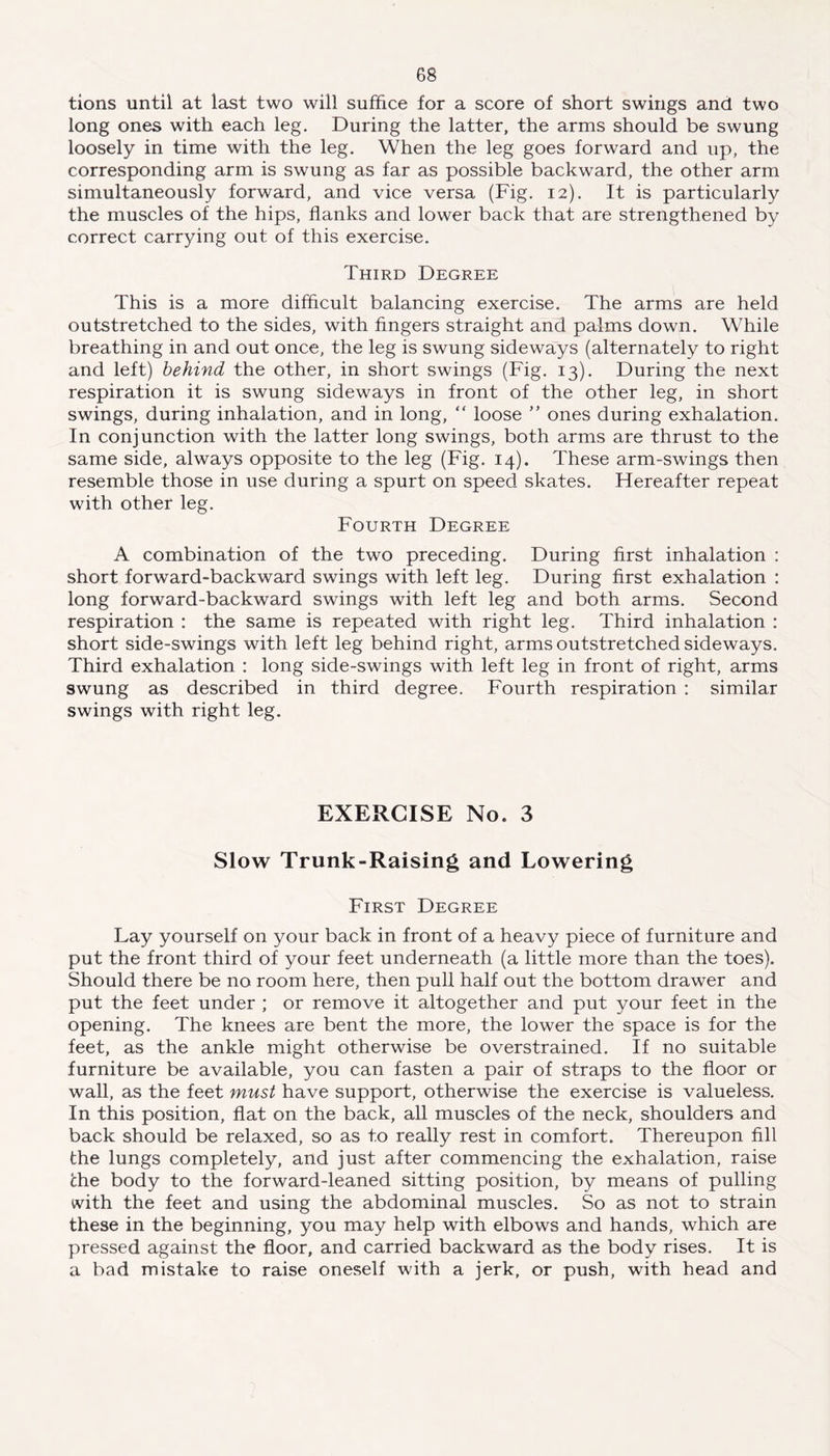 tions until at last two will suffice for a score of short swings and two long ones with each leg. During the latter, the arms should be swung loosely in time with the leg. When the leg goes forward and up, the corresponding arm is swung as far as possible backward, the other arm simultaneously forward, and vice versa (Fig. 12). It is particularly the muscles of the hips, flanks and lower back that are strengthened by correct carrying out of this exercise. Third Degree This is a more difficult balancing exercise. The arms are held outstretched to the sides, with fingers straight and palms down. While breathing in and out once, the leg is swung sideways (alternately to right and left) behind the other, in short swings (Fig. 13). During the next respiration it is swung sideways in front of the other leg, in short swings, during inhalation, and in long, “ loose ” ones during exhalation. In conjunction with the latter long swings, both arms are thrust to the same side, always opposite to the leg (Fig. 14). These arm-swings then resemble those in use during a spurt on speed skates. Hereafter repeat with other leg. Fourth Degree A combination of the two preceding. During first inhalation : short forward-backward swings with left leg. During first exhalation : long forward-backward swings with left leg and both arms. Second respiration : the same is repeated with right leg. Third inhalation : short side-swings with left leg behind right, arms outstretched sideways. Third exhalation : long side-swings with left leg in front of right, arms swung as described in third degree. Fourth respiration : similar swings with right leg. EXERCISE No. 3 Slow Trunk-Raising and Lowering First Degree Lay yourself on your back in front of a heavy piece of furniture and put the front third of your feet underneath (a little more than the toes). Should there be no room here, then pull half out the bottom drawer and put the feet under ; or remove it altogether and put your feet in the opening. The knees are bent the more, the lower the space is for the feet, as the ankle might otherwise be overstrained. If no suitable furniture be available, you can fasten a pair of straps to the floor or wall, as the feet must have support, otherwise the exercise is valueless. In this position, flat on the back, all muscles of the neck, shoulders and back should be relaxed, so as to really rest in comfort. Thereupon fill the lungs completely, and just after commencing the exhalation, raise the body to the forward-leaned sitting position, by means of pulling with the feet and using the abdominal muscles. So as not to strain these in the beginning, you may help with elbows and hands, which are pressed against the floor, and carried backward as the body rises. It is a bad mistake to raise oneself with a jerk, or push, with head and