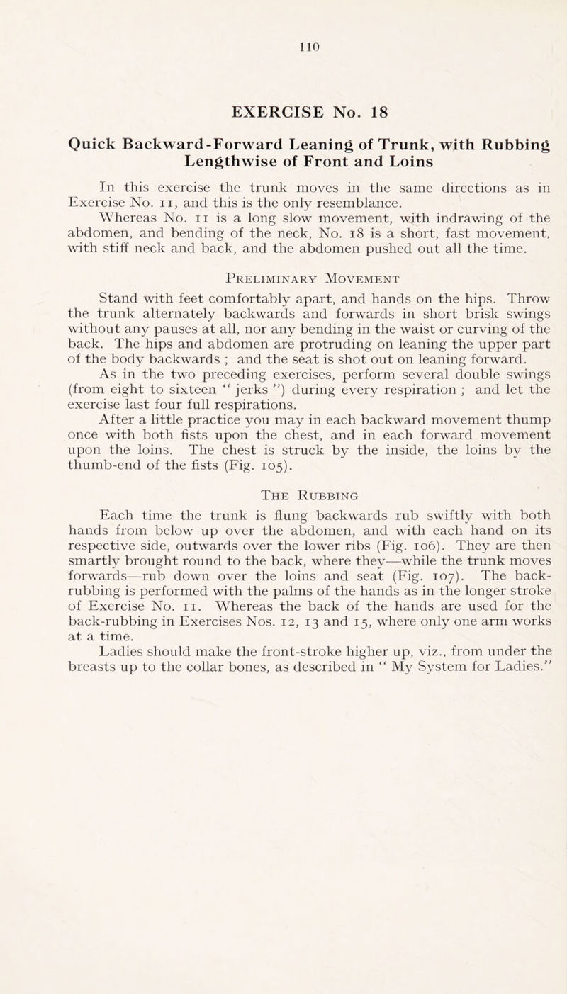 EXERCISE No, 18 Quick Backward-Forward Leaning of Trunk, with Rubbing Lengthwise of Front and Loins In this exercise the trunk moves in the same directions as in Exercise No. n, and this is the only resemblance. Whereas No. n is a long slow movement, with indrawing of the abdomen, and bending of the neck, No. 18 is a short, fast movement, with stiff neck and back, and the abdomen pushed out all the time. Preliminary Movement Stand with feet comfortably apart, and hands on the hips. Throw the trunk alternately backwards and forwards in short brisk swings without any pauses at all, nor any bending in the waist or curving of the back. The hips and abdomen are protruding on leaning the upper part of the body backwards ; and the seat is shot out on leaning forward. As in the two preceding exercises, perform several double swings (from eight to sixteen “ jerks ) during every respiration ; and let the exercise last four full respirations. After a little practice you may in each backward movement thump once with both fists upon the chest, and in each forward movement upon the loins. The chest is struck by the inside, the loins by the thumb-end of the fists (Fig. 105). The Rubbing Each time the trunk is flung backwards rub swiftly with both hands from below up over the abdomen, and with each hand on its respective side, outwards over the lower ribs (Fig. 106). They are then smartly brought round to the back, where they—while the trunk moves forwards—rub down over the loins and seat (Fig. 107). The back- rubbing is performed with the palms of the hands as in the longer stroke of Exercise No. 11. Whereas the back of the hands are used for the back-rubbing in Exercises Nos. 12, 13 and 15, where only one arm works at a time. Ladies should make the front-stroke higher up, viz., from under the breasts up to the collar bones, as described in “ My System for Ladies.