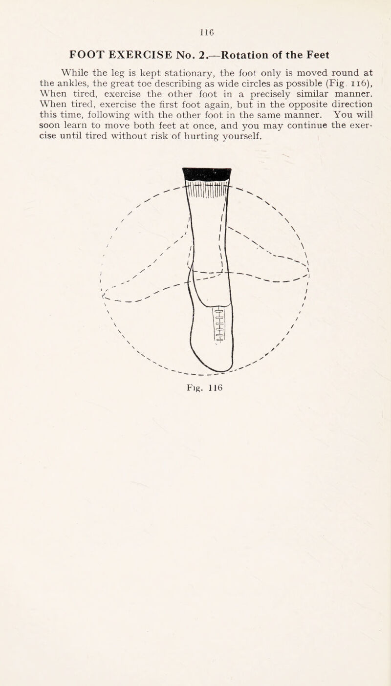 FOOT EXERCISE No. 2.—Rotation of the Feet While the leg is kept stationary, the foot only is moved round at the ankles, the great toe describing as wide circles as possible (Fig 116), When tired, exercise the other foot in a precisely similar manner. When tired, exercise the first foot again, but in the opposite direction this time, following with the other foot in the same manner. You will soon learn to move both feet at once, and you may continue the exer- cise until tired without risk of hurting yourself.