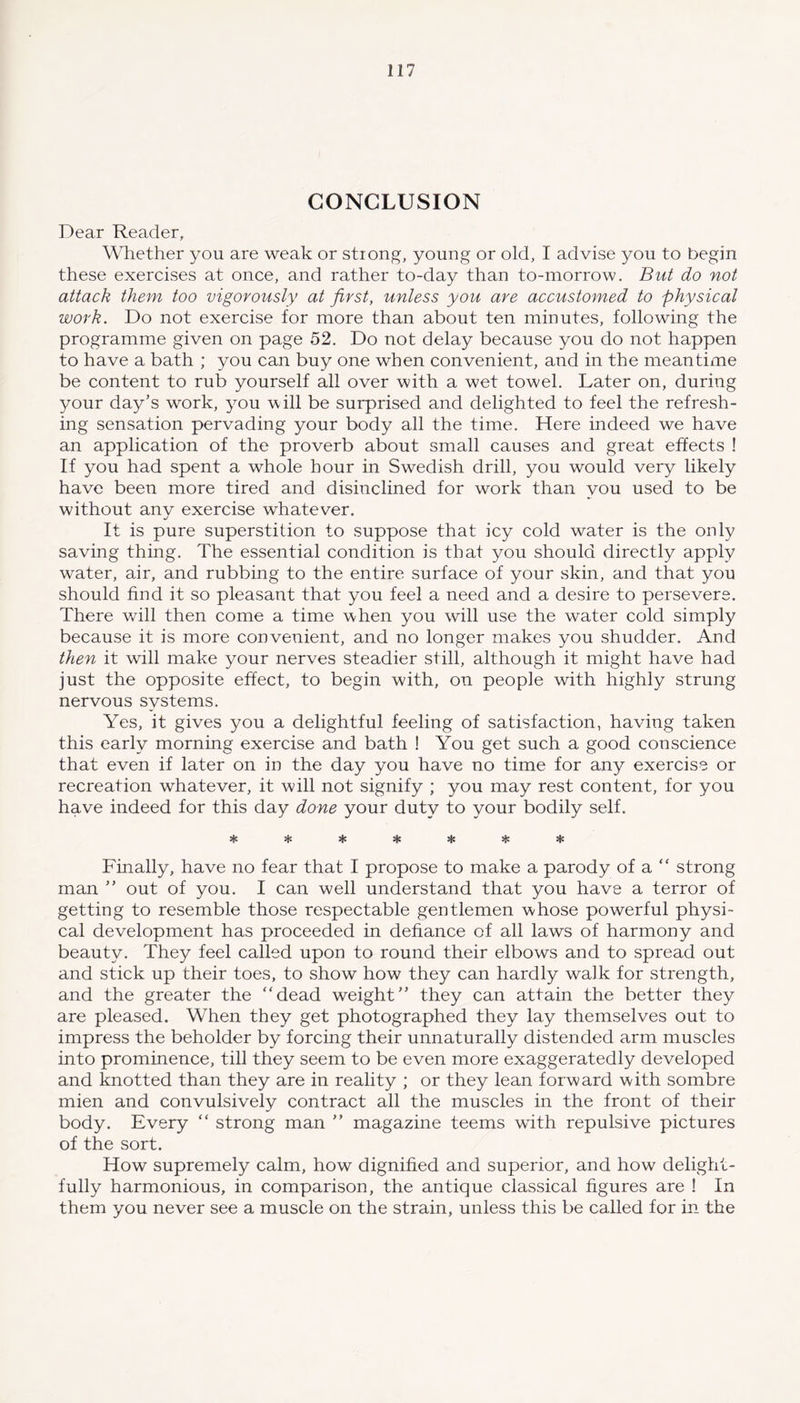 CONCLUSION Dear Reader, Whether you are weak or strong, young or old, I advise you to begin these exercises at once, and rather to-day than to-morrow. But do not attack them too vigorously at first, unless you are accustomed to physical work. Do not exercise for more than about ten minutes, following the programme given on page 52. Do not delay because you do not happen to have a bath ; you can buy one when convenient, and in the meantime be content to rub yourself all over with a wet towel. Later on, during your day’s work, you will be surprised and delighted to feel the refresh- ing sensation pervading your body all the time. Here indeed we have an application of the proverb about small causes and great effects ! If you had spent a whole hour in Swedish drill, you would very likely have been more tired and disinclined for work than you used to be without anv exercise whatever. It is pure superstition to suppose that icy cold water is the only saving thing. The essential condition is that you should directly apply water, air, and rubbing to the entire surface of your skin, and that you should find it so pleasant that you feel a need and a desire to persevere. There will then come a time when you will use the water cold simply because it is more convenient, and no longer makes you shudder. And then it will make your nerves steadier still, although it might have had just the opposite effect, to begin with, on people with highly strung nervous systems. Yes, it gives you a delightful feeling of satisfaction, having taken this early morning exercise and bath ! You get such a good conscience that even if later on in the day you have no time for any exercise or recreation whatever, it will not signify ; you may rest content, for you have indeed for this day done your duty to your bodily self. •jc jJ* Finally, have no fear that I propose to make a parody of a “ strong man ” out of you. I can well understand that you have a terror of getting to resemble those respectable gentlemen whose powerful physi- cal development has proceeded in defiance of all laws of harmony and beauty. They feel called upon to round their elbows and to spread out and stick up their toes, to show how they can hardly walk for strength, and the greater the “dead weight” they can attain the better they are pleased. When they get photographed they lay themselves out to impress the beholder by forcing their unnaturally distended arm muscles into prominence, till they seem to be even more exaggeratedly developed and knotted than they are in reality ; or they lean forward with sombre mien and convulsively contract all the muscles in the front of their body. Every “ strong man ” magazine teems writh repulsive pictures of the sort. How supremely calm, how dignified and superior, and how delight- fully harmonious, in comparison, the antique classical figures are ! In them you never see a muscle on the strain, unless this be called for in the
