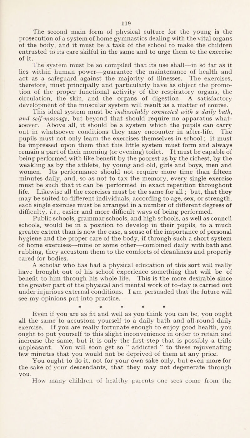 The second main form of physical culture for the young is the prosecution of a system of home gymnastics dealing with the vital organs of the body, and it must be a task of the school to make the children entrusted to its care skilful in the same and to urge them to the exercise of it. The system must be so compiled that its use shall—in so far as it lies within human power—guarantee the maintenance of health and act as a safeguard against the majority of illnesses. The exercises, therefore, must principally and particularly have as object the promo- tion of the proper functional activity of the respiratory organs, the circulation, the skin, and the organs of digestion. A satisfactory development of the muscular system will result as a matter of course. This ideal system must be indissolubly connected with a daily bath, and self-massage, but beyond that should require no apparatus what- soever. Above all, it should be a system which the pupils can carry out in whatsoever conditions they may encounter in after-life. The pupils must not only learn the exercises themselves in school; it must be impressed upon them that this little system must form and always remain a part of their morning (or evening) toilet. It must be capable of being performed with like benefit by the poorest as by the richest, by the weakling as by the athlete, by young and old, girls and boys, men and women. Its performance should not require more time than fifteen minutes daily, and, so as not to tax the memory, every single exercise must be such that it can be performed in exact repetition throughout life. Likewise all the exercises must be the same for all; but, that they may be suited to different individuals, according to age, sex, or strength, each single exercise must be arranged in a number of different degrees of difficulty, i.e., easier and more difficult ways of being performed. Public schools, grammar schools, and high schools, as well as council schools, would be in a position to develop in their pupils, to a much greater extent than is now the case, a sense of the importance of personal hygiene and the proper care of the body, if through such a short system of home exercises—mine or some other—combined daily with bath and rubbing, they accustom them to the comforts of cleanliness and properly cared-for bodies. A scholar who has had a physical education of this sort will really have brought out of his school experience something that will be of benefit to him through his whole life. This is the more desirable since the greater part of the physical and mental work of to-day is carried out under injurious external conditions. I am persuaded that the future will see my opinions put into practice. ***** Even if you are as fit and well as you think you can be, you ought all the same to accustom yourself to a daily bath and all-round daily exercise. If you are really fortunate enough to enjoy good health, you ought to put yourself to this slight inconvenience in order to retain and increase the same, but it is only the first step that is possibly a trifle unpleasant. You will soon get so “ addicted ” to these rejuvenating few minutes that you would not be deprived of them at any price. You ought to do it, not for your own sake only, but even more for the sake of your descendants, that they may not degenerate through you. How many children of healthy parents one sees come from the