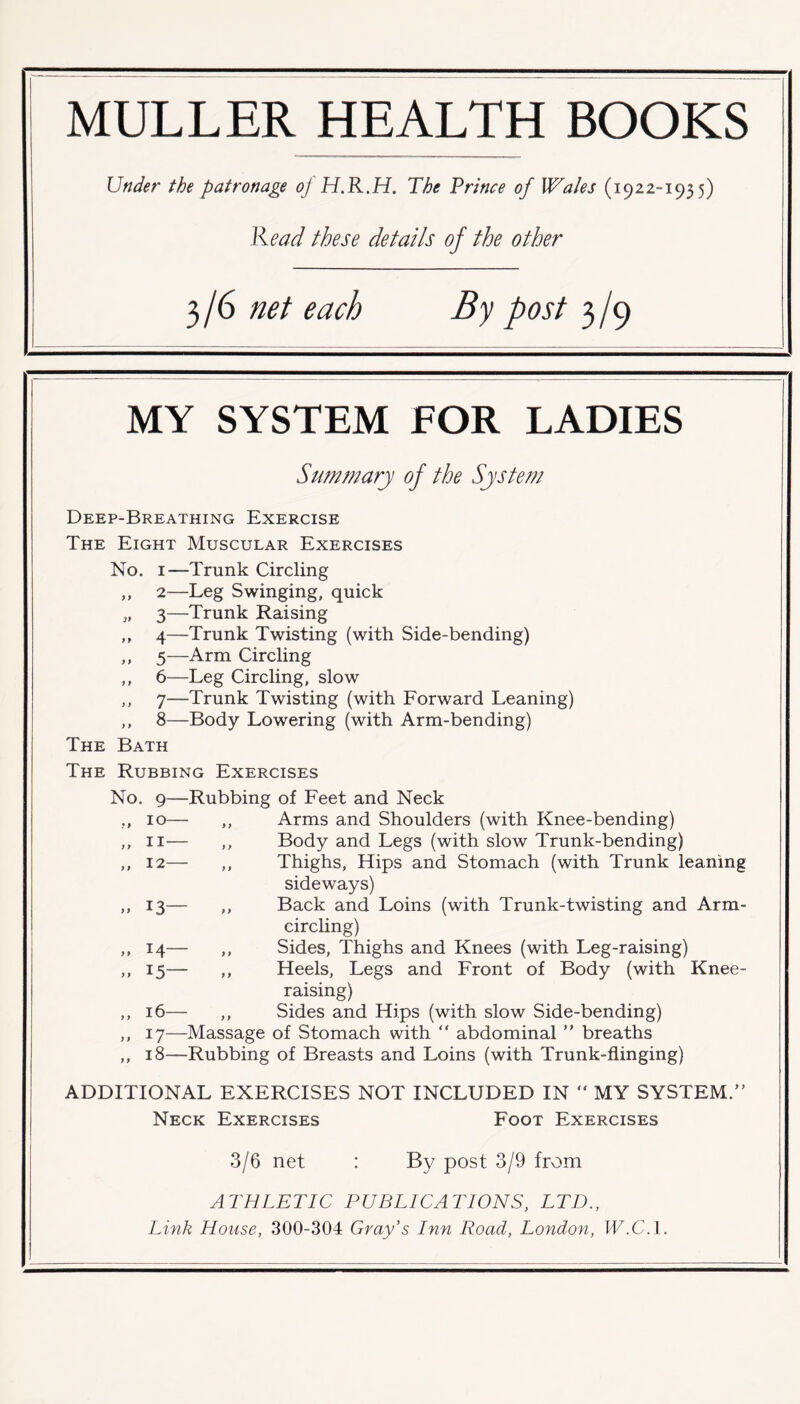 MULLER HEALTH BOOKS Under the patronage oj H.R.H. The Prince of Wales (1922-1935) Read these details of the other 3/6 net each By post 3/9 MY SYSTEM FOR LADIES Summary of the System Deep-Breathing Exercise The Eight Muscular Exercises No. 1—Trunk Circling ,, 2—Leg Swinging, quick „ 3—Trunk Raising ,, 4—Trunk Twisting (with Side-bending) ,, 5—Arm Circling ,, 6—Leg Circling, slow ,, 7—Trunk Twisting (with Forward Leaning) ,, 8—Body Lowering (with Arm-bending) The Bath The Rubbing Exercises No. 9—Rubbing of Feet and Neck ,, 10— ,, Arms and Shoulders (with Knee-bending) ,, 11— ,, Body and Legs (with slow Trunk-bending) ,, 12— ,, Thighs, Hips and Stomach (with Trunk leaning sideways) ,, 13— ,, Back and Loins (with Trunk-twisting and Arm- circling) ,, 14— ,, Sides, Thighs and Knees (with Leg-raising) ,, 15— ,, Heels, Legs and Front of Body (with Knee- raising) ,, 16— ,, Sides and Hips (with slow Side-bending) ,, 17—Massage of Stomach with “ abdominal ” breaths ,, 18—Rubbing of Breasts and Loins (with Trunk-flinging) ADDITIONAL EXERCISES NOT INCLUDED IN “ MY SYSTEM.” Neck Exercises Foot Exercises 3/6 net By post 3/9 from ATHLETIC PUBLICATIONS, LTD.,