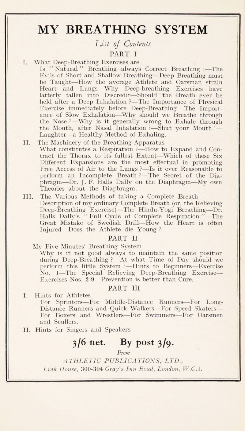 MY BREATHING SYSTEM JList of Contents PART I I. What Deep-Breathing Exercises are Is “ Natural ” Breathing always Correct Breathing ?—The Evils of Short and Shallow Breathing—Deep Breathing must be Taught—How the average Athlete and Oarsman strain Heart and Lungs—Why Deep-breathing Exercises have latterly fallen into Discredit—Should the Breath ever be held after a Deep Inhalation ?—The Importance of Physical Exercise immediately before Deep-Breathing—The Import- ance of Slow Exhalation—Why should we Breathe through the Nose ?—Why is it generally wrong to Exhale through the Mouth, after Nasal Inhalation ?—Shut your Mouth !— Laughter—a Healthy Method of Exhaling. II. The Machinery of the Breathing Apparatus What constitutes a Respiration ?—How to Expand and Con- tract the Thorax to its fullest Extent—Which of these Six Different Expansions are the most effectual in promoting Free Access of Air to the Lungs ?—Is it ever Reasonable to perform an Incomplete Breath ?—The Secret of the Dia- phragm—Dr. J. F. Halls Dally on the Diaphragm—My own Theories about the Diaphragm. III. The Various Methods of taking a Complete Breath Description of my ordinary Complete Breath (or, the Relieving Deep-Breathing Exercise)—The Hindu-Yogi Breathing—Dr. Halls Daily’s “ Full Cycle of Complete Respiration ”—The Great Mistake of Swedish Drill—How the Heart is often Injured—Does the Athlete die Young ? PART II My Five Minutes’ Breathing System Why is it not good always to maintain the same position during Deep-Breathing ?—At what Time of Day should we perform this little System ?—Hints to Beginners—Exercise No. 1—The Special Relieving Deep-Breathing Exercise— Exercises Nos. 2-9—Prevention is better than Cure. PART III I. Hints for Athletes For Sprinters—For Middle-Distance Runners—For Long- Distance Runners and Quick Walkers—For Speed Skaters— For Boxers and Wrestlers—For Swimmers—For Oarsmen and Scullers. II. Hints for Singers and Speakers 3/6 net. By post 3/9. From ATHLETIC PUBLICATIONS, LTD.,
