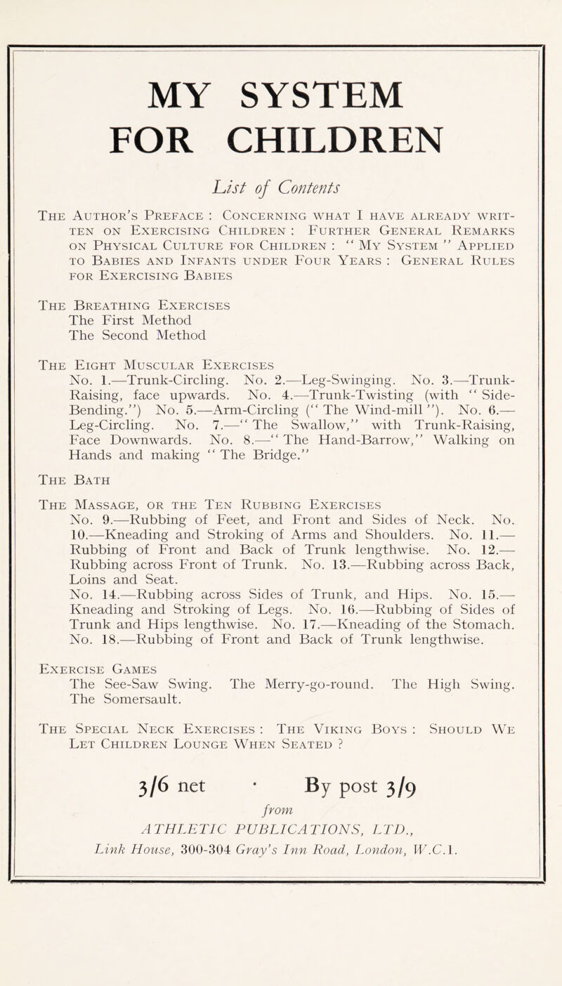 MY SYSTEM FOR CHILDREN List of Contents The Author’s Preface : Concerning what 1 have already writ- ten on Exercising Children : Further General Remarks on Physical Culture for Children : “ My System ” Applied to Babies and Infants under Four Years : General Rules for Exercising Babies The Breathing Exercises The First Method The Second Method The Eight Muscular Exercises No. 1.—Trunk-Circling. No. 2.—Leg-Swinging. No. 3.—Trunk- Raising, face upwards. No. 4.—Trunk-Twisting (with “ Side- Bending.”) No. 5.—Arm-Circling (“ The Wind-mill ”). No. 6.— Leg-Circling. No. 7.—” The Swallow,” with Trunk-Raising, Face Downwards. No. 8.—“ The Hand-Barrow,” Walking on Hands and making “ The Bridge.” The Bath The Massage, or the Ten Rubbing Exercises No. 9.—Rubbing of Feet, and Front and Sides of Neck. No. 10.—Kneading and Stroking of Arms and Shoulders. No. 11.— Rubbing of Front and Back of Trunk lengthwise. No. 12.— Rubbing across Front of Trunk. No. 13.—Rubbing across Back, Loins and Seat. No. 14.—Rubbing across Sides of Trunk, and Hips. No. 15.— Kneading and Stroking of Legs. No. 16.—Rubbing of Sides of Trunk and Hips lengthwise. No. 17.—Kneading of the Stomach. No. 18.—Rubbing of Front and Back of Trunk lengthwise. Exercise Games The See-Saw Swing. The Merry-go-round. The High Swing. The Somersault. The Special Neck Exercises : The Viking Boys : Should We Let Children Lounge When Seated ? 3/6 net * By post 3/9 from ATHLETIC PUBLICATIONS, LTD.,