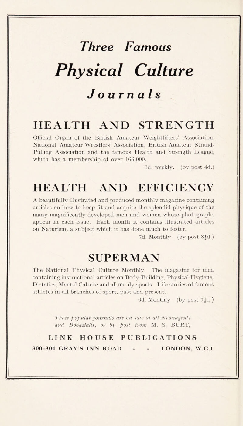 Three Famous Physical Culture Journals HEALTH AND STRENGTH Official Organ of the British Amateur Weightlifters’ Association, National Amateur Wrestlers’ Association, British Amateur Strand- Pulling Association and the famous Health and Strength League, which has a membership of over 166,000. 3d. weekly, (by post 4d.) HEALTH AND EFFICIENCY A beautifully illustrated and produced monthly magazine containing articles on how to keep fit and acquire the splendid physique of the many magnificently developed men and women whose photographs appear in each issue. Each month it contains illustrated articles on Naturism, a subject which it has done much to foster. 7d. Monthly (by post 8Jd.) SUPERMAN The National Physical Culture Monthly. The magazine for men containing instructional articles on Body-Building, Physical Hygiene, Dietetics, Mental Culture and all manly sports. Life stories of famous athletes in all branches of sport, past and present. 6d. Monthly (by post 7|d.) These popular journals are on sale at all Newsagents and Bookstalls, or by post from M. S. BURT, LINK HOUSE PUBLICATIONS 300-304 GRAY’S INN ROAD - - LONDON, W.C.I