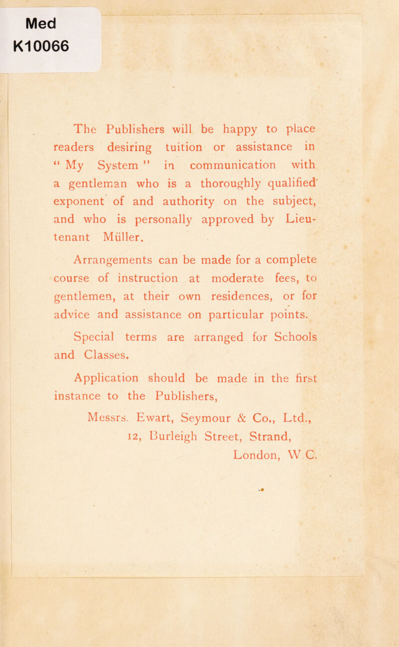 Med Kl0066 The Publishers will be happy to place readers desiring tuition or assistance in “ My System ” in communication with a gentleman who is a thoroughly qualified' exponent of and authority on the subject, and who is personally approved by Lieu- tenant Muller. Arrangements can be made for a complete course of instruction at moderate fees, to gentlemen, at their own residences, or for advice and assistance on particular points. Special terms are arranged for Schools and Classes. Application should be made in the first instance to the Publishers, Messrs. Ewart, Seymour & Co., Ltd., 12, Burleigh Street, Strand, London, W C. .#