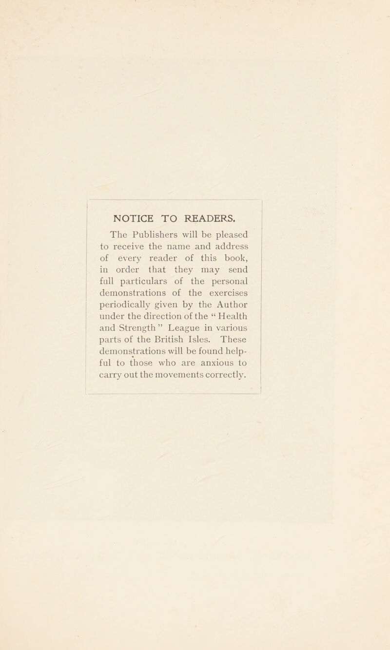 NOTICE TO READERS, The Publishers will be pleased to receive the name and address of every reader of this book, in order that they may send full particulars of the personal demonstrations of the exercises periodically given by the Author under the direction of the “ Health and Strength ” League in various parts of the British Isles. These demonstrations will be found help- ful to those who are anxious to carry out the movements correctly.