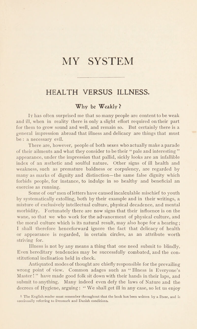 MY SYSTEM HEALTH VERSUS ILLNESS. Why be Weakly ? It has often surprised me that so many people are content to be weak and ill, when in reality there is only a slight effort required on their part for them to grow sound and well, and remain so. But certainly there is a general impression abroad that illness and delicacy are things that must be : a necessary evil. There are, however, people of both sexes who actually make a parade of their ailments and what they consider to be their “ pale and interesting ” appearance, under the impression that pallid, sickly looks are an infallible index of an aesthetic and soulful nature. Other signs of ill health and weakness, such as premature baldness or corpulency, are regarded by many as marks of dignity and distinction—the same false dignity which forbids people, for instance, to indulge in so healthy and beneficial an exercise as running. Some of our1 men of letters have caused incalculable mischief to youth by systematically extolling, both by their example and in their writings, a mixture of exclusively intellectual culture, physical decadence, and mental morbidity. Fortunately there are now signs that their influence is on the wane, so that we who work for the advancement of physical culture, and the moral culture which is its natural result, may also hope for a hearing; I shall therefore henceforward ignore the fact that delicacy of health or appearance is regarded, in certain circles, as an attribute worth striving for. Illness is not by any means a thing that one need submit to blindly. Even hereditary tendencies may be successfully combated, and the con- stitutional inclination held in check. Antiquated modes of thought are chiefly responsible for the prevailing wrong point of view. Common adages such as “ Illness is Everyone’s Master ! ” have made good folk sit down with their hands in their laps, and submit to anything. Many indeed even defy the laws of Nature and the decrees of Hygiene, arguing: “ We shall get ill in any case, so let us enjoy 1 The English reader must remember throughout that the book has been written by a Dane, and is continually referring to Denmark and Danish conditions.