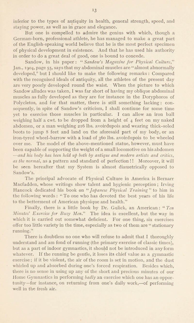 *3 inferior to the types of antiquity in health, general strength, speed, and staying power, as well as in grace and elegance. Bat one is compelled to admire the genius with which, though a German-born, professional athlete, he has managed to make a great part of the English-speaking world believe that he is the most perfect specimen of physical development in existence. And that he has used his authority in order to do a great deal of good, one is bound to concede. Sandow, in his paper : “ Sandow's Magazine for Physical Culture,” Jan., 1904, page 55, says that my abdominal muscles are “almost abnormally developed,” but I should like to make the following remarks : Compared with the recognised ideals of antiquity, all the athletes of the present day are very poorly developed round the waist. When the picture to which Sandow alludes was taken, I was far short of having my oblique abdominal muscles as fully developed as they are for instance in the Doryphoros of Polycletos, and for that matter, there is still something lacking : con- sequently, in spite of Sandow’s criticism, I shall continue for some time yet to exercise those muscles in particular. I can allow an iron ball weighing half a cwt. to be dropped from a height of 4 feet on my naked abdomen, or a man weighing 216 lbs. avoirdupois and wearing thick-soled boots to jump 8 feet and land on the aforesaid part of my body, or an iron-tvred wheel-barrow with a load of 360 lbs. avoirdupois to be wheeled over me. The model of the above-mentioned statue, however, must have been capable of supporting the weight of a small locomotive on his abdomen —and his body has been held up both by antique and modern artists and critics, as the normal, as a pattern and standard of perfection !! Moreover, it will be seen hereafter that my System is almost diametrically opposed to Sandow’s. The principal advocate of Physical Culture in America is Bernarr Macfadden, whose writings show talent and hygienic perception ; Irving Hancock dedicated his book on “ Japanese Physical Training'1' to him in the following words : “To one who has devoted the best years of his life to the betterment of American physique and health.” Finally, there is a little book by Dr. Gulick, an American : “ Ten Minutes' Exercise for Busy Men. The idea is excellent, but the way in which it is carried out somewhat deficient. For one thing, six exercises offer too little variety in the time, especially as two of them are “ stationary running.” There is doubtless no one who will refuse to admit that I thoroughly understand and am fond of running (the primary exercise of classic times), but as a part of indoor gymnastics, it should not be introduced in any form whatever. If the running be gentle, it loses its chief value as a gymnastic exercise; if it be violent, the air of the room is set in motion, and the dust whirled up and absorbed during one’s forced respiration. Besides which, there is no sense in using up any of the short and precious minutes of our Home Gymnastics in performing badly an exercise which one has an oppor- tunity—for instance, on returning from one’s daily work,—of performing well in the fresh air.