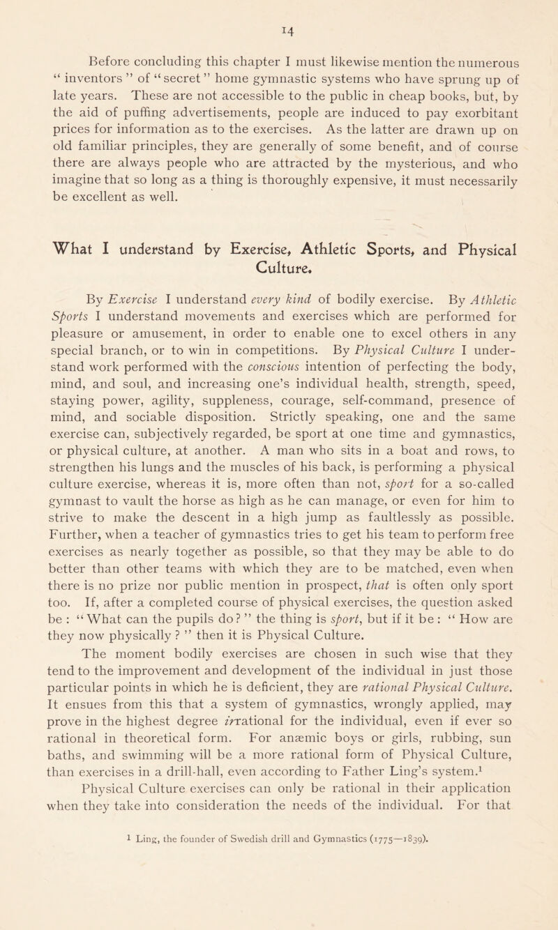 Before concluding this chapter I must likewise mention the numerous “ inventors ” of “secret” home gymnastic systems who have sprung up of late years. These are not accessible to the public in cheap books, but, by the aid of puffing advertisements, people are induced to pay exorbitant prices for information as to the exercises. As the latter are drawn up on old familiar principles, they are generally of some benefit, and of course there are always people who are attracted by the mysterious, and who imagine that so long as a thing is thoroughly expensive, it must necessarily be excellent as well. What I understand by Exercise, Athletic Sports, and Physical Culture. By Exercise I understand every kind of bodily exercise. By Athletic Sports I understand movements and exercises which are performed for pleasure or amusement, in order to enable one to excel others in any special branch, or to win in competitions. By Physical Culture I under- stand work performed with the conscious intention of perfecting the body, mind, and soul, and increasing one’s individual health, strength, speed, staying power, agility, suppleness, courage, self-command, presence of mind, and sociable disposition. Strictly speaking, one and the same exercise can, subjectively regarded, be sport at one time and gymnastics, or physical culture, at another. A man who sits in a boat and rows, to strengthen his lungs and the muscles of his back, is performing a physical culture exercise, whereas it is, more often than not, sport for a so-called gymnast to vault the horse as high as he can manage, or even for him to strive to make the descent in a high jump as faultlessly as possible. Further, when a teacher of gymnastics tries to get his team to perform free exercises as nearly together as possible, so that they may be able to do better than other teams with which they are to be matched, even when there is no prize nor public mention in prospect, that is often only sport too. If, after a completed course of physical exercises, the question asked be : “ What can the pupils do ? ” the thing is sport, but if it be : “ How are they now physically ? ” then it is Physical Culture. The moment bodily exercises are chosen in such wise that they tend to the improvement and development of the individual in just those particular points in which he is deficient, they are rational Physical Culture. It ensues from this that a system of gymnastics, wrongly applied, may prove in the highest degree zVrational for the individual, even if ever so rational in theoretical form. For anaemic boys or girls, rubbing, sun baths, and swimming will be a more rational form of Physical Culture, than exercises in a drill-hall, even according to Father Ling’s system.1 Physical Culture exercises can only be rational in their application when they take into consideration the needs of the individual. For that 1 Ling, the founder of Swedish drill and Gymnastics (1775—1839).