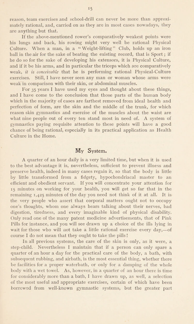 reason, team exercises and school-drill can never be more than approxi- mately rational, and, carried on as they are in most cases nowadays, they are anything but that. If the above-mentioned rower’s comparatively weakest points were his lungs and back, his rowing might very well be rational Physical Culture. When a man, in a “ Weight-lifting ” Club, holds up an iron ball in the air for the sake of beating the existing record, that is Sport; if he do so for the sake of developing his extensors, it is Physical Culture, and if it be his arms, and in particular the triceps which are comparatively weak, it is conceivable that he is performing rational Physical-Culture exercises. Still, I have never seen any man or woman whose arms were weak in comparison with their skin, or abdominal muscles. For 35 years I have used my eyes and thought about these things, and I have come to the conclusion that those parts of the human body which in the majority of cases are farthest removed from ideal health and perfection of form, are the skin and the middle of the trunk, for which reason skin gymnastics and exercise of the muscles about the waist are what nine people out of every ten stand most in need of. A system of gymnastics paying requisite attention to these points will have a good chance of being rational, especially in its practical application as Health Culture in the Home. My System* A quarter of an hour daily is a very limited time, but when it is used to the best advantage it is, nevertheless, sufficient to prevent illness and preserve health, indeed in many cases regain it, so that the body is little by little transformed from a fidgety, hypochondriacal master to an efficient and obedient servant. If you will concentrate your attention for 15 minutes on working for your health, you will get so far that in the remaining 1,425 minutes of the day you need not think of it at all. It is the very people who assert that corporal matters ought not to occupy one’s thoughts, whom one always hears talking about their nerves, bad digestion, tiredness, and every imaginable kind of physical disability. Only read one of the many patent medicine advertisements, that of Pink Pills for instance, and you will see drawn up a choice of the ills lying in wait for those who will not take a little rational exercise every day,—of course I do not mean that they ought to take the pills! In all previous systems, the care of the skin is only, as it were, a step-child. Nevertheless I maintain that if a person can only spare a quarter of an hour a day for the practical care of the body, a bath, with subsequent rubbing, and airbath, is the most essential thing, whether there be facilities for a proper waterbath, or only for a damping of the whole body with a wet towel. As, however, in a quarter of an hour there is time for considerably more than a bath, I have drawn up, as well, a selection of the most useful and appropriate exercises, certain of which have been borrowed from well-known gymnastic systems, but the grea.ter part