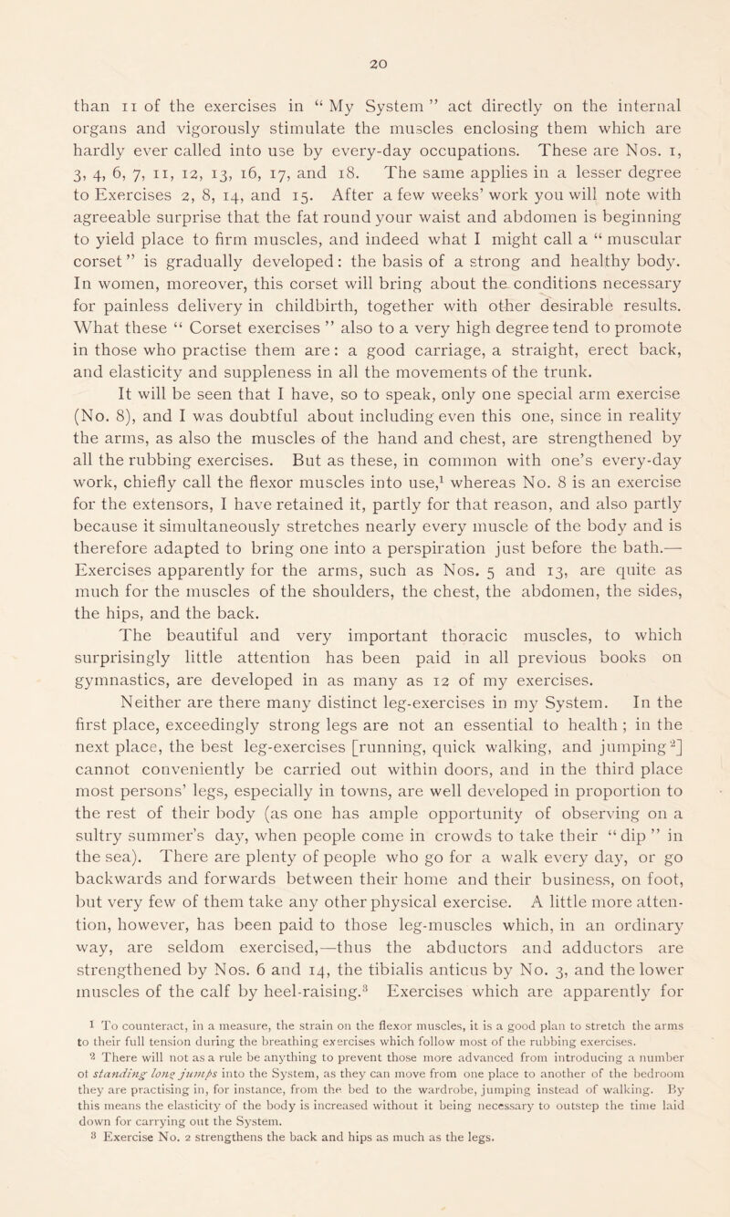 than ii of the exercises in “ My System ” act directly on the internal organs and vigorously stimulate the muscles enclosing them which are hardly ever called into use by every-day occupations. These are Nos. i, 3, 4, 6, 7, ii, i2, 13, 16, 17, and 18. The same applies in a lesser degree to Exercises 2, 8, 14, and 15. After a few weeks’ work you will note with agreeable surprise that the fat round your waist and abdomen is beginning to yield place to firm muscles, and indeed what I might call a “ muscular corset ” is gradually developed: the basis of a strong and healthy body. In women, moreover, this corset will bring about the conditions necessary for painless delivery in childbirth, together with other desirable results. What these “ Corset exercises ” also to a very high degree tend to promote in those who practise them are: a good carriage, a straight, erect back, and elasticity and suppleness in all the movements of the trunk. It will be seen that I have, so to speak, only one special arm exercise (No. 8), and I was doubtful about including even this one, since in reality the arms, as also the muscles of the hand and chest, are strengthened by all the rubbing exercises. But as these, in common with one’s every-day work, chiefly call the flexor muscles into use,1 whereas No. 8 is an exercise for the extensors, I have retained it, partly for that reason, and also partly because it simultaneously stretches nearly every muscle of the body and is therefore adapted to bring one into a perspiration just before the bath.— Exercises apparently for the arms, such as Nos. 5 and 13, are quite as much for the muscles of the shoulders, the chest, the abdomen, the sides, the hips, and the back. The beautiful and very important thoracic muscles, to which surprisingly little attention has been paid in all previous books on gymnastics, are developed in as many as 12 of my exercises. Neither are there many distinct leg-exercises in my System. In the first place, exceedingly strong legs are not an essential to health ; in the next place, the best leg-exercises [running, quick walking, and jumping'2] cannot conveniently be carried out within doors, and in the third place most persons’ legs, especially in towns, are well developed in proportion to the rest of their body (as one has ample opportunity of observing on a sultry summer’s day, when people come in crowds to take their “dip ” in the sea). There are plenty of people who go for a walk every day, or go backwards and forwards between their home and their business, on foot, but very few of them take any other physical exercise. A little more atten- tion, however, has been paid to those leg-muscles which, in an ordinary way, are seldom exercised,—thus the abductors and adductors are strengthened by Nos. 6 and 14, the tibialis anticus by No. 3, and the lower muscles of the calf by heel-raising.3 Exercises which are apparently for 1 To counteract, in a measure, the strain on the flexor muscles, it is a good plan to stretch the arms to their full tension during the breathing exercises which follow most of the rubbing exercises. 2 There will not as a rule be anything to prevent those more advanced from introducing a number ot standing lon° jumps into the System, as they can move from one place to another of the bedroom they are practising in, for instance, from the. bed to the wardrobe, jumping instead of walking. By this means the elasticity of the body is increased without it being necessary to outstep the time laid down for carrying out the System. 3 Exercise No. 2 strengthens the back and hips as much as the legs.