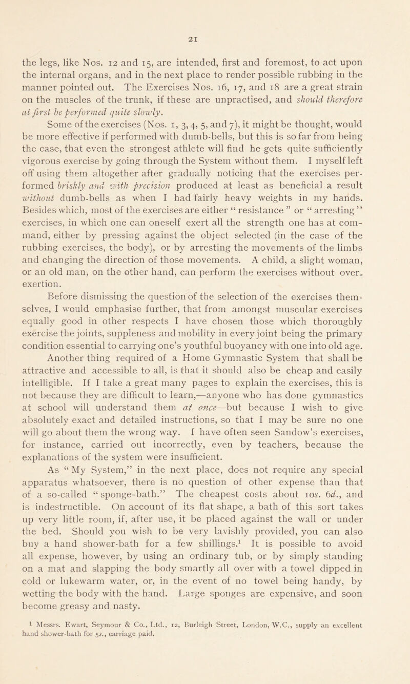 the legs, like Nos. 12 and 15, are intended, first and foremost, to act upon the internal organs, and in the next place to render possible rubbing in the manner pointed out. The Exercises Nos. 16, 17, and 18 are a great strain on the muscles of the trunk, if these are unpractised, and should therefore at first be performed quite slowly. Some of the exercises (Nos. 1,3, 4, 5, and 7), it might be thought, would be more effective if performed with dumb-bells, but this is so far from being the case, that even the strongest athlete will find he gets quite sufficiently vigorous exercise by going through the System without them. I myself left off using them altogether after gradually noticing that the exercises per- formed briskly and with precision produced at least as beneficial a result without dumb-bells as when I had fairly heavy weights in my hands. Besides which, most of the exercises are either “ resistance ” or “ arresting ” exercises, in which one can oneself exert all the strength one has at com- mand, either by pressing against the object selected (in the case of the rubbing exercises, the body), or by arresting the movements of the limbs and changing the direction of those movements. A child, a slight woman, or an old man, on the other hand, can perform the exercises without over, exertion. Before dismissing the question of the selection of the exercises them- selves, I would emphasise further, that from amongst muscular exercises equally good in other respects I have chosen those which thoroughly exercise the joints, suppleness and mobility in every joint being the primary condition essential to carrying one’s youthful buoyancy with one into old age. Another thing required of a Home Gymnastic System that shall be attractive and accessible to all, is that it should also be cheap and easily intelligible. If I take a great many pages to explain the exercises, this is not because they are difficult to learn,—anyone who has done gymnastics at school will understand them at once—but because I wish to give absolutely exact and detailed instructions, so that I may be sure no one will go about them the wrong way. I have often seen Sandow’s exercises, for instance, carried out incorrectly, even by teachers, because the explanations of the system were insufficient. As “ My System,” in the next place, does not require any special apparatus whatsoever, there is no question of other expense than that of a so-called “ sponge-bath.” The cheapest costs about 10s. 6d., and is indestructible. On account of its flat shape, a bath of this sort takes up very little room, if, after use, it be placed against the wall or under the bed. Should you wish to be very lavishly provided, you can also buy a hand shower-bath for a few shillings.1 It is possible to avoid all expense, however, by using an ordinary tub, or by simply standing on a mat and slapping the body smartly all over with a towel dipped in cold or lukewarm water, or, in the event of no towel being handy, by wetting the body with the hand. Large sponges are expensive, and soon become greasy and nasty. 1 Messrs. Ewart, Seymour & Co., Ltd., 12, Burleigh Street, London, W.C., supply an excellent hand shower-bath for 5^., carriage paid.