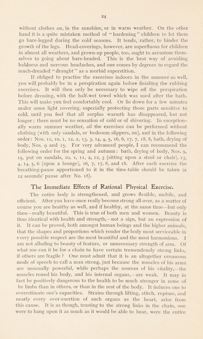 without clothes on, in the sunshine, or in warm weather. On the other hand it is a quite mistaken method of “hardening” children to let them go bare-legged during the cold seasons. It tends, rather, to hinder the growth of the legs. Head-coverings, however, are superfluous for children in almost all weathers, and grown-up people, too, ought to accustom them- selves to going about bare-headed. This is the best way of avoiding baldness and nervous headaches, and one comes by degrees to regard the much-dreaded “ draught” as a morbid superstition. If obliged to practise the exercises indoors in the summer as well, you will probably be in a perspiration again before finishing the rubbing exercises. It will then only be necessary to wipe off the perspiration before dressing, with the half-wet towel which was used after the bath. This will make you feel comfortably cool. Or lie down for a few minutes under some light covering, especially protecting those parts sensitive to cold, until you feel that all surplus warmth has disappeared, but not longer; there must be no sensation of cold or of shivering. In exception- ally warm summer weather, all the exercises can be performed without clothing (with only sandals, or bedroom slippers, on), and in the following order: Nos. n, io, i, 12, 2, 13, 3, 14, 4, 5, 16, 6, 17, 7, 18, 8, bath, drying of body, Nos. 9 and 15. For very advanced people, I can recommend the following order for the spring and autumn: bath, drying of body, Nos. 9, 15, put on sandals, 10, 1, n, 2, 12, 3 (sitting upon a stool or chair), 13, 4, 14, 5, 6 (upon a lounge), 16, 7, 17, 8, and 18. After each exercise the breathing-pause apportioned to it in the time-table should be taken (a 12 seconds’ pause after No. 18). The Immediate Effects of Rational Physical Exercise« The entire body is strengthened, and grows flexible, mobile, and efficient. After you have once really become strong all over, as a matter of course you are healthy as well, and if healthy, at the same time—but only then—really beautiful. This is true of both men and women. Beauty is thus identical with health and strength,—not a sign, but an expression of it. It can be proved, both amongst human beings and the higher animals, that the shapes and proportions which render the body most serviceable in every possible respect are the most beautiful and the most harmonious. I am not alluding to beauty of feature, or unnecessary strength of arm. Of what use can it be for a chain to have certain tremendously strong links, if others are fragile ? One must admit that it is an altogether erroneous mode of speech to call a man strong, just because the muscles of his arms are unusually powerful, while perhaps the sources of his vitality,—the muscles round his body, and his internal organs,—are weak. It may in fact be positively dangerous to the health to be much stronger in some of he limbs than in others, or than in the rest of the body. It induces one to overestimate one’s capacities. Strains through lifting, stitch, rupture, and nearly every over-exertion of such organs as the heart, arise from this cause. It is as though, trusting to the strong links in the chain, one were to hang upon it as much as it would be able to bear, were the entire