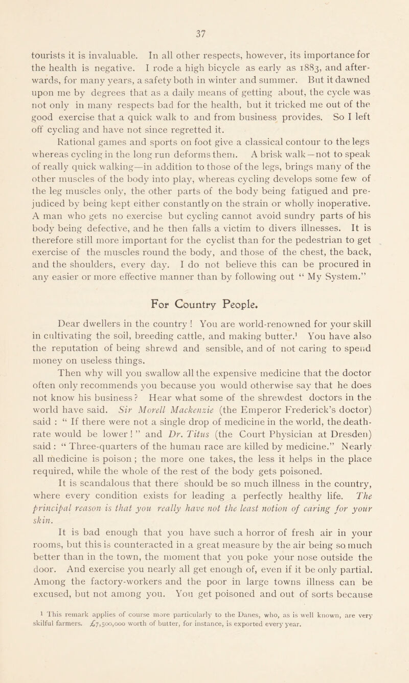 tourists it is invaluable. In all other respects, however, its importance for the health is negative. I rode a high bicycle as early as 1883, and after- wards, for many years, a safety both in winter and summer. But it dawned upon me by degrees that as a daily means of getting about, the cycle was not only in many respects bad for the health, but it tricked me out of the good exercise that a quick walk to and from business provides. So I left off cycling and have not since regretted it. Rational games and sports on foot give a classical contour to the legs whereas cycling in the long run deforms them. A brisk walk —not to speak of really quick walking—in addition to those of the legs, brings many of the other muscles of the body into play, whereas cycling develops some few of the leg muscles only, the other parts of the body being fatigued and pre- judiced by being kept either constantly on the strain or wholly inoperative. A man who gets no exercise but cycling cannot avoid sundry parts of his body being defective, and he then falls a victim to divers illnesses. It is therefore still more important for the cyclist than for the pedestrian to get exercise of the muscles round the body, and those of the chest, the back, and the shoulders, every day. I do not believe this can be procured in any easier or more effective manner than by following out “ My System.” For Country People. Dear dwellers in the country ! You are world-renowned for your skill in cultivating the soil, breeding cattle, and making butter.1 You have also the reputation of being shrewd and sensible, and of not caring to spend money on useless things. Then why will you swallow all the expensive medicine that the doctor often only recommends you because you would otherwise say that he does not know his business? Hear what some of the shrewdest doctors in the world have said. Sir Morell Mackenzie (the Emperor Frederick’s doctor) said : “ If there were not a single drop of medicine in the world, the death- rate would be lower ! ” and Dr. Titus (the Court Physician at Dresden) said : “ Three-quarters of the human race are killed by medicine.” Nearly all medicine is poison ; the more one takes, the less it helps in the place required, while the whole of the rest of the body gets poisoned. It is scandalous that there should be so much illness in the country, where every condition exists for leading a perfectly healthy life. The principal reason is that you really have not the least notion of caring for your skin. It is bad enough that you have such a horror of fresh air in your rooms, but this is counteracted in a great measure by the air being so much better than in the town, the moment that you poke your nose outside the door. And exercise you nearly all get enough of, even if it be only partial. Among the factory-workers and the poor in large towns illness can be excused, but not among you. You get poisoned and out of sorts because 1 This remark applies of course more particularly to the Danes, who, as is well known, are very skilful farmers. ^7,500,000 worth of butter, for instance, is exported every year.