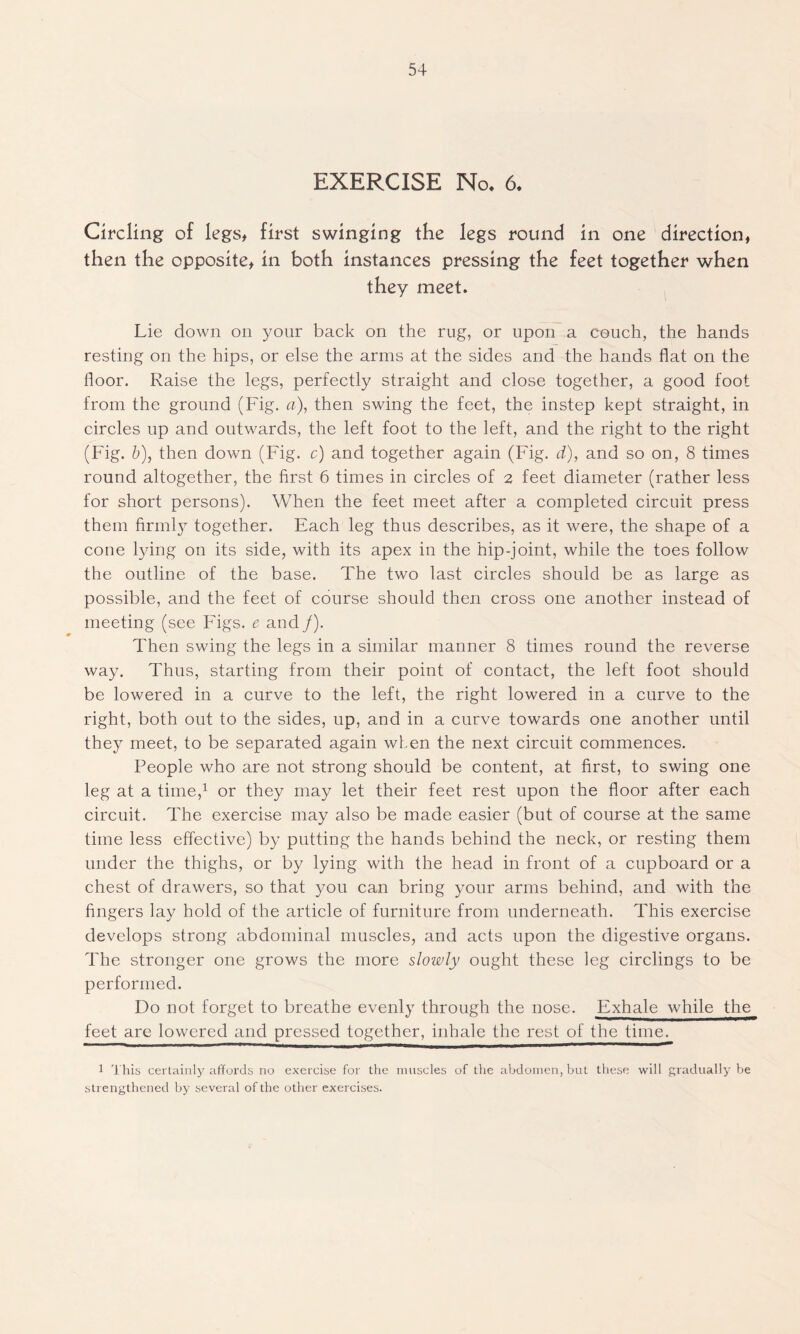 EXERCISE No. 6. Circling of legs* first swinging the legs round in one direction, then the opposite, in both instances pressing the feet together when they meet. Lie down on your back on the rug, or upon a couch, the hands resting on the hips, or else the arms at the sides and the hands flat on the floor. Raise the legs, perfectly straight and close together, a good foot from the ground (Fig. a), then swing the feet, the instep kept straight, in circles up and outwards, the left foot to the left, and the right to the right (Fig. b), then down (Fig. c) and together again (Fig. d), and so on, 8 times round altogether, the first 6 times in circles of 2 feet diameter (rather less for short persons). When the feet meet after a completed circuit press them firmly together. Each leg thus describes, as it were, the shape of a cone lying on its side, with its apex in the hip-joint, while the toes follow the outline of the base. The two last circles should be as large as possible, and the feet of course should then cross one another instead of meeting (see Figs, e and /). Then swing the legs in a similar manner 8 times round the reverse way. Thus, starting from their point of contact, the left foot should be lowered in a curve to the left, the right lowered in a curve to the right, both out to the sides, up, and in a curve towards one another until they meet, to be separated again when the next circuit commences. People who are not strong should be content, at first, to swing one leg at a time,1 or they may let their feet rest upon the floor after each circuit. The exercise may also be made easier (but of course at the same time less effective) by putting the hands behind the neck, or resting them under the thighs, or by lying with the head in front of a cupboard or a chest of drawers, so that you can bring your arms behind, and with the fingers lay hold of the article of furniture from underneath. This exercise develops strong abdominal muscles, and acts upon the digestive organs. The stronger one grows the more slowly ought these leg circlings to be performed. Do not forget to breathe evenly through the nose. Exhale while the feet are lowered and pressed together, inhale the rest of the time. 1 This certainly affords no exercise for the muscles of the abdomen, but these will gradually be strengthened by several of the other exercises.