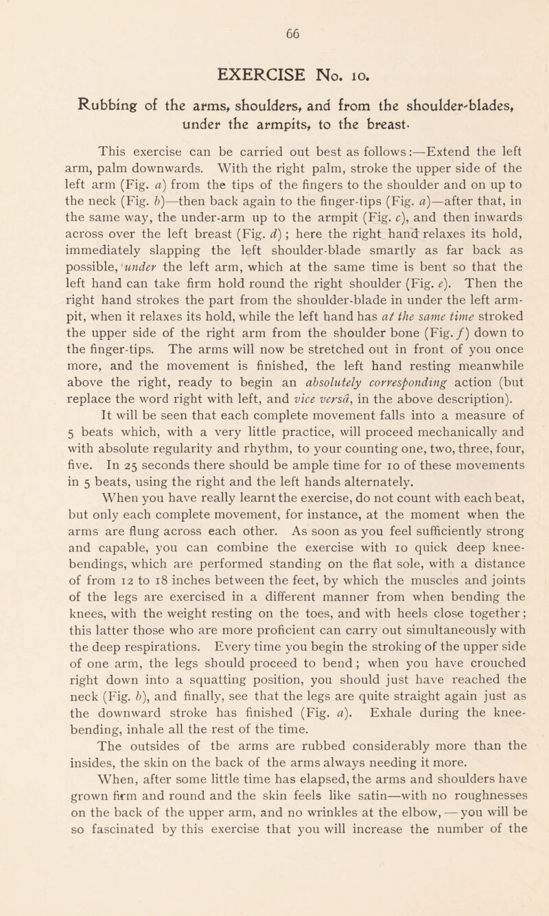 EXERCISE No. 10. Rubbing of the arms, shoulders, and from the shoulder-blades, under the armpits, to the breast- This exercise can be carried out best as follows:—Extend the left arm, palm downwards. With the right palm, stroke the upper side of the left arm (Fig. a) from the tips of the fingers to the shoulder and on up to the neck (Fig. b)—then back again to the finger-tips (Fig. a)—after that, in the same way, the under-arm up to the armpit (Fig. c), and then inwards across over the left breast (Fig. d) ; here the right hand relaxes its hold, immediately slapping the left shoulder-blade smartly as far back as possible, 'under the left arm, which at the same time is bent so that the left hand can take firm hold round the right shoulder (Fig. e). Then the right hand strokes the part from the shoulder-blade in under the left arm- pit, when it relaxes its hold, while the left hand has at the same time stroked the upper side of the right arm from the shoulder bone (Fig./) down to the finger-tips. The arms will now be stretched out in front of you once more, and the movement is finished, the left hand resting meanwhile above the right, ready to begin an absolutely corresponding action (but replace the word right with left, and vice versa, in the above description). It will be seen that each complete movement falls into a measure of 5 beats which, with a very little practice, will proceed mechanically and with absolute regularity and rhythm, to your counting one, two, three, four, five. In 25 seconds there should be ample time for 10 of these movements in 5 beats, using the right and the left hands alternately. When you have really learnt the exercise, do not count with each beat, but only each complete movement, for instance, at the moment when the arms are flung across each other. As soon as you feel sufficiently strong and capable, you can combine the exercise with 10 quick deep knee- bendings, which are performed standing on the flat sole, with a distance of from 12 to 18 inches between the feet, by which the muscles and joints of the legs are exercised in a different manner from when bending the knees, with the weight resting on the toes, and with heels close together; this latter those who are more proficient can carry out simultaneously with the deep respirations. Every time you begin the stroking of the upper side of one arm, the legs should proceed to bend ; when you have crouched right down into a squatting position, you should just have reached the neck (Fig. b), and finally, see that the legs are quite straight again just as the downward stroke has finished (Fig. a). Exhale during the knee- bending, inhale all the rest of the time. The outsides of the arms are rubbed considerably more than the insides, the skin on the back of the arms always needing it more. When, after some little time has elapsed, the arms and shoulders have grown firm and round and the skin feels like satin—with no roughnesses on the back of the upper arm, and no wrinkles at the elbow, — you will be so fascinated by this exercise that you will increase the number of the