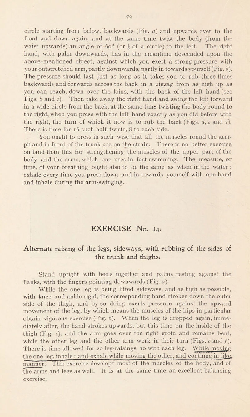 circle starting from below, backwards (Fig. a) and upwards over to the front and down again, and at the same time twist the body (from the waist upwards) an angle of 6o° (or of a circle) to the left. The right hand, with palm downwards, has in the meantime descended upon the above-mentioned object, against which you exert a strong pressure with your outstretched arm, partly downwards, partly in towards yourself (Fig. b). The pressure should last just as long as it takes you to rub three times backwards and forwards across the back in a zigzag from as high up as you can reach, down over the loins, with the back of the left hand (see Figs, b and c). Then take away the right hand and swing the left forward in a wide circle from the back, at the same time twisting the body round to the right, when you press with the left hand exactly as you did before with the right, the turn of which it now is to rub the back (Figs, d, e and /). There is time for 16 such half-twists, 8 to each side. You ought to press in such wise that all the muscles round the arm- pit and in front of the trunk are on the strain. There is no better exercise on land than this for strengthening the muscles of the upper part of the body and the arms, which one uses in fast swimming. The measure, or time, of your breathing ought also to be the same as when in the water : exhale every time you press down and in towards yourself with one hand and inhale during the arm-swinging. EXERCISE No. 14. Alternate raising of the legs, sideways, with rubbing of the sides of the trunk and thighs. Stand upright with heels together and palms resting against the flanks, with the fingers pointing downwards (Fig. a). While the one leg is being lifted sideways, and as high as possible, with knee and ankle rigid, the corresponding hand strokes down the outer side of the thigh, and by so doing exerts pressure against the upward movement of the leg, by which means the muscles of the hips in particular obtain vigorous exercise (Fig. b). When the leg is dropped again, imme- diately after, the hand strokes upwards, but this time on the inside of the thigh (Fig. c), and the arm goes over the right groin and remains bent, while the other leg and the other arm work in their turn (Figs, e and /). There is time allowed for 20 leg-raisings, 10 with each leg. While moving the one leg, inhale ; and exhale while moving the other, and continue in like. manner. This exercise develops most of the muscles of the body, and of the arms and legs as well. It is at the same time an excellent balancing exercise.