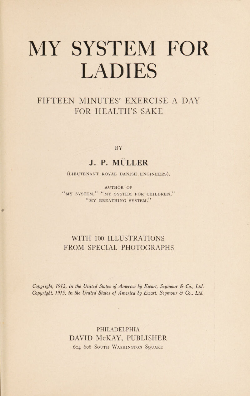 MY SYSTEM FOR LADIES FIFTEEN MINUTES’ EXERCISE A DAY FOR HEALTH’S SAKE BY J. P. MULLER (LIEUTENANT ROYAL DANISH ENGINEERS). AUTHOR OF “MY SYSTEM,” “my SYSTEM FOR CHILDREN,” “my breathing system.” WITH 100 ILLUSTRATIONS FROM SPECIAL PHOTOGRAPHS Copyright, 1912, in the United States of America hy Ewart, Seymour & Co., Ltd. Copyright, 1915, in the United States of America by Ewart, Seymour & Co., Ltd. PHILADELPHIA DAVID McKAY, PUBLISHER 604-608 South Washington Square