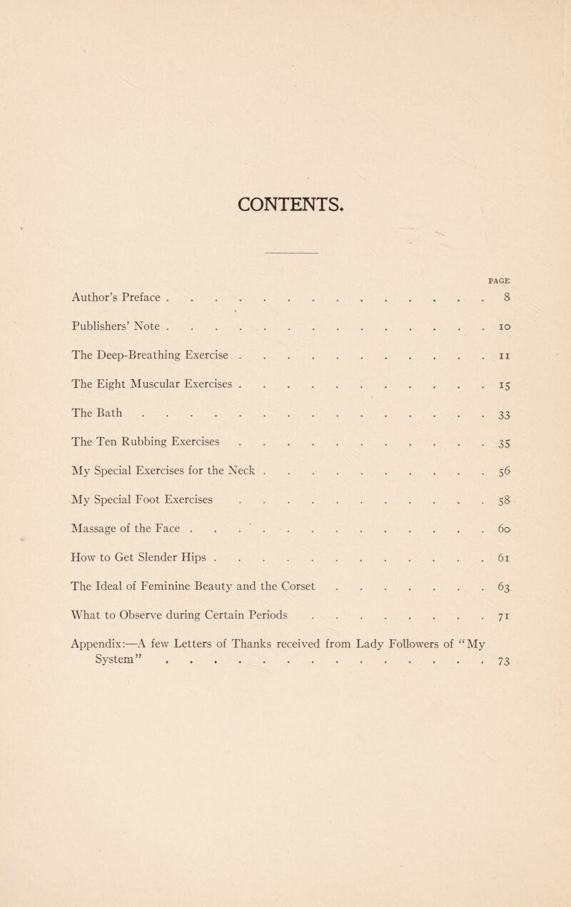 CONTENTS. PAGE Author’s Preface 8 Publishers’ Note . . . io The Deep-Breathing Exercise n The Eight Muscular Exercises 15 The Bath 33 The Ten Rubbing Exercises 35 My Special Exercises for the Neck 56 My Special Foot Exercises 58 Massage of the Face . . 60 How to Get Slender Hips 61 The Ideal of Feminine Beauty and the Corset 63 What to Observe during Certain Periods 71 Appendix:—A few Letters of Thanks received from Lady Followers of “My System” 73