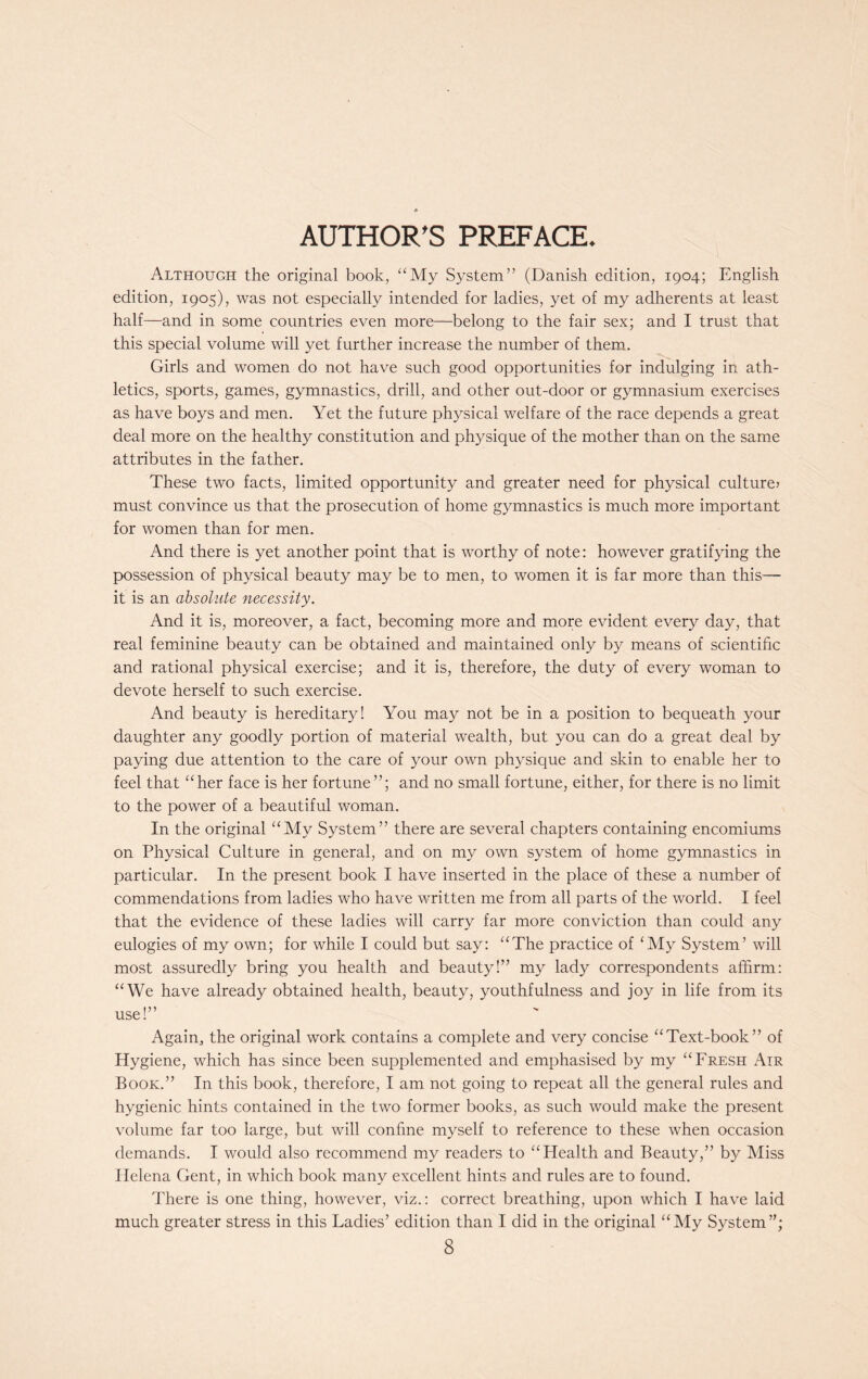 AUTHOR'S PREFACE. Although the original book, “My System” (Danish edition, 1904; English edition, 1905), was not especially intended for ladies, yet of my adherents at least half—and in some countries even more—belong to the fair sex; and I trust that this special volume will yet further increase the number of them. Girls and women do not have such good opportunities for indulging in ath- letics, sports, games, gymnastics, drill, and other out-door or gymnasium exercises as have boys and men. Yet the future physical welfare of the race depends a great deal more on the healthy constitution and physique of the mother than on the same attributes in the father. These two facts, limited opportunity and greater need for physical culture* must convince us that the prosecution of home gymnastics is much more important for women than for men. And there is yet another point that is worthy of note: however gratifying the possession of physical beauty may be to men, to women it is far more than this— it is an absolute necessity. And it is, moreover, a fact, becoming more and more evident every day, that real feminine beauty can be obtained and maintained only by means of scientific and rational physical exercise; and it is, therefore, the duty of every woman to devote herself to such exercise. And beauty is hereditary! You may not be in a position to bequeath your daughter any goodly portion of material wealth, but you can do a great deal by paying due attention to the care of your own physique and skin to enable her to feel that “her face is her fortune”; and no small fortune, either, for there is no limit to the power of a beautiful woman. In the original “My System” there are several chapters containing encomiums on Physical Culture in general, and on my own system of home gymnastics in particular. In the present book I have inserted in the place of these a number of commendations from ladies who have written me from all parts of the world. I feel that the evidence of these ladies will carry far more conviction than could any eulogies of my own; for while I could but say: “The practice of ‘My System’ will most assuredly bring you health and beauty!” my lady correspondents affirm: “We have already obtained health, beauty, youthfulness and joy in life from its use!” Again, the original work contains a complete and very concise “Text-book” of Hygiene, which has since been supplemented and emphasised by my “Fresh Air Book.” In this book, therefore, I am not going to repeat all the general rules and hygienic hints contained in the two former books, as such would make the present volume far too large, but will confine myself to reference to these when occasion demands. I would also recommend my readers to “Health and Beauty,” by Miss Helena Gent, in which book many excellent hints and rules are to found. There is one thing, however, viz.: correct breathing, upon which I have laid much greater stress in this Ladies’ edition than I did in the original “My System”;