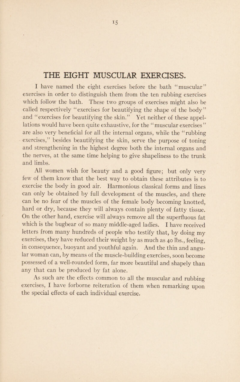 THE EIGHT MUSCULAR EXERCISES* I have named the eight exercises before the bath “muscular” exercises in order to distinguish them from the ten rubbing exercises which follow the bath. These two groups of exercises might also be called respectively “exercises for beautifying the shape of the body” and “exercises for beautifying the skin.” Yet neither of these appel- lations would have been quite exhaustive, for the “muscular exercises” are also very beneficial for all the internal organs, while the “rubbing exercises,” besides beautifying the skin, serve the purpose of toning and strengthening in the highest degree both the internal organs and the nerves, at the same time helping to give shapeliness to the trunk and limbs. All women wish for beauty and a good figure; but only very few of them know that the best way to obtain these attributes is to exercise the body in good air. Harmonious classical forms and lines can only be obtained by full development of the muscles, and there can be no fear of the muscles of the female body becoming knotted, hard or dry, because they will always contain plenty of fatty tissue. On the other hand, exercise will always remove all the superfluous fat which is the bugbear of so many middle-aged ladies. I have received letters from many hundreds of people who testify that, by doing my exercises, they have reduced their weight by as much as 40 lbs., feeling, in consequence, buoyant and youthful again. And the thin and angu- lar woman can, by means of the muscle-building exercises, soon become possessed of a well-rounded form, far more beautiful and shapely than any that can be produced by fat alone. As such are the effects common to all the muscular and rubbing exercises, I have forborne reiteration of them when remarking upon the special effects of each individual exercise.