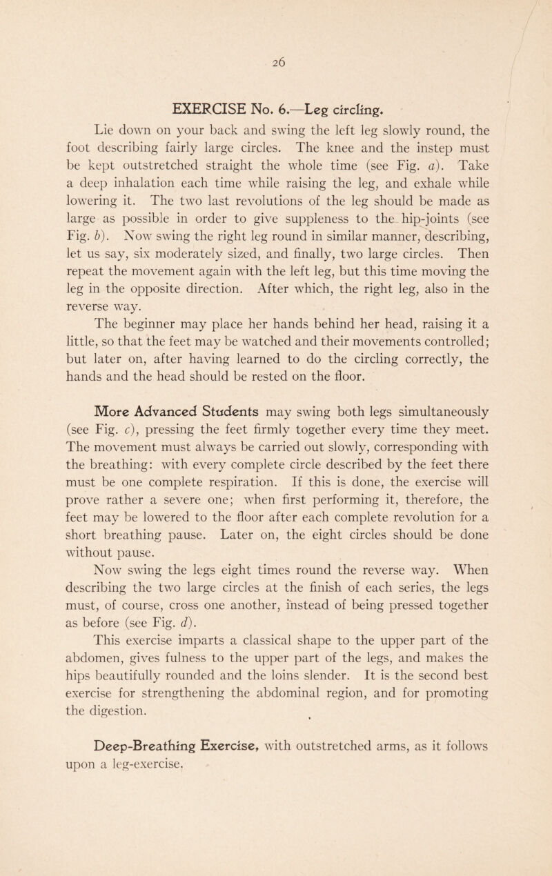 EXERCISE No. 6.—Leg circling. Lie down on your back and swing the left leg slowly round, the foot describing fairly large circles. The knee and the instep must be kept outstretched straight the whole time (see Fig. a). Take a deep inhalation each time while raising the leg, and exhale while lowering it. The two last revolutions of the leg should be made as large as possible in order to give suppleness to the hip-joints (see Fig. b). Now swing the right leg round in similar manner, describing, let us say, six moderately sized, and finally, two large circles. Then repeat the movement again with the left leg, but this time moving the leg in the opposite direction. After which, the right leg, also in the reverse way. The beginner may place her hands behind her head, raising it a little, so that the feet may be watched and their movements controlled; but later on, after having learned to do the circling correctly, the hands and the head should be rested on the floor. More Advanced Students may swing both legs simultaneously (see Fig. c), pressing the feet firmly together every time they meet. The movement must always be carried out slowly, corresponding with the breathing: with every complete circle described by the feet there must be one complete respiration. If this is done, the exercise will prove rather a severe one; when first performing it, therefore, the feet may be lowered to the floor after each complete revolution for a short breathing pause. Later on, the eight circles should be done without pause. Now swing the legs eight times round the reverse way. When describing the two large circles at the finish of each series, the legs must, of course, cross one another, instead of being pressed together as before (see Fig. d). This exercise imparts a classical shape to the upper part of the abdomen, gives fulness to the upper part of the legs, and makes the hips beautifully rounded and the loins slender. It is the second best exercise for strengthening the abdominal region, and for promoting the digestion. Deep-Breathing Exercise, with outstretched arms, as it follows upon a leg-exercise.