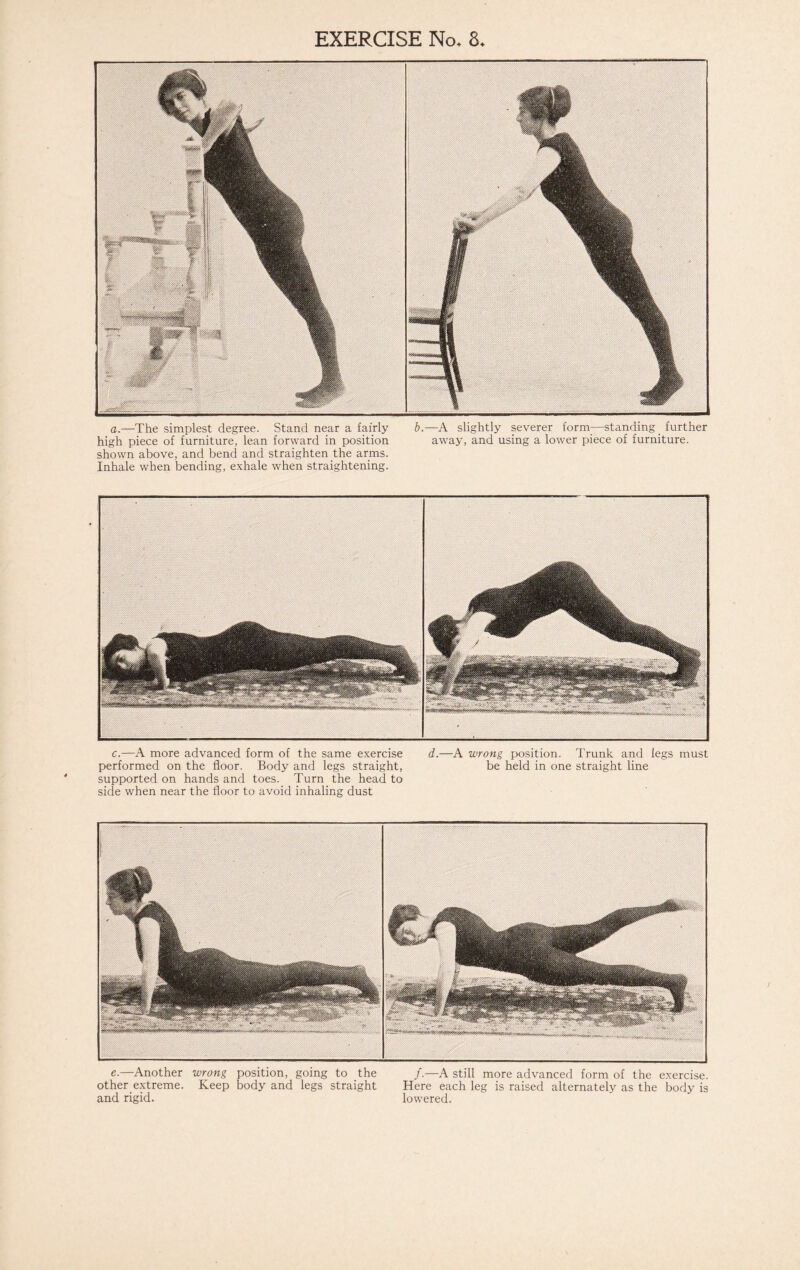 a.—The simplest degree. Stand near a fairly b.—A slightly severer form—standing _ further high piece of furniture, lean forward in position away, and using a lower piece of furniture, shown above, and bend and straighten the arms. Inhale when bending, exhale when straightening. c.—A more advanced form of the same exercise d.—A wrong position. Trunk and legs must performed on the floor. Body and legs straight, be held in one straight line supported on hands and toes. Turn the head to side when near the floor to avoid inhaling dust e.—Another wrong position, going to the /.—A still more advanced form of the exercise, other extreme. Keep body and legs straight Here each leg is raised alternately as the body is and rigid. lowered.