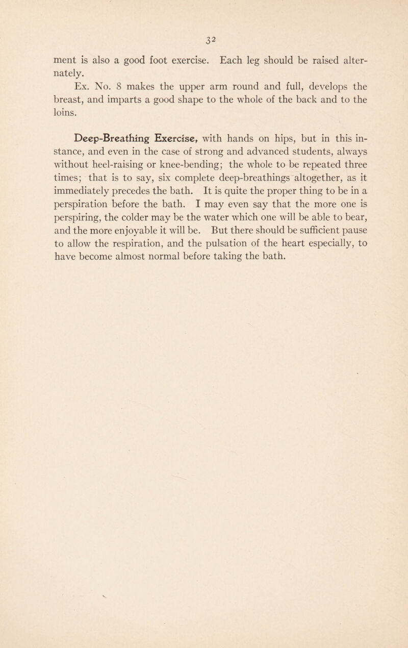 ment is also a good foot exercise. Each leg should be raised alter- nately. Ex. No. 8 makes the upper arm round and full, develops the breast, and imparts a good shape to the whole of the back and to the loins. Deep-Breathing Exercise, with hands on hips, but in this in- stance, and even in the case of strong and advanced students, always without heel-raising or knee-bending; the whole to be repeated three times; that is to say, six complete deep-breathings altogether, as it immediately precedes the bath. It is quite the proper thing to be in a perspiration before the bath. I may even say that the more one is perspiring, the colder may be the water which one will be able to bear, and the more enjoyable it will be. But there should be sufficient pause to allow the respiration, and the pulsation of the heart especially, to have become almost normal before taking the bath. v