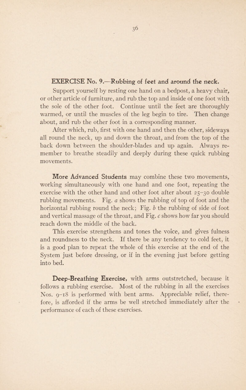 EXERCISE No* 9*—Rubbing of feet and around the neck* Support yourself by resting one hand on a bedpost, a heavy chair, or other article of furniture, and rub the top and inside of one foot with the sole of the other foot. Continue until the feet are thoroughly warmed, or until the muscles of the leg begin to tire. Then change about, and rub the other foot in a corresponding manner. After which, rub, first with one hand and then the other, sideways all round the neck, up and down the throat, and from the top of the back down between the shoulder-blades and up again. Always re- member to breathe steadily and deeply during these quick rubbing movements. More Advanced Students may combine these two movements, working simultaneously with one hand and one foot, repeating the exercise with the other hand and other foot after about 25-30 double rubbing movements. Fig. a shows the rubbing of top of foot and the horizontal rubbing round the neck; Fig. b the rubbing of side of foot and vertical massage of the throat, and Fig. c shows how far you should reach down the middle of the back. This exercise strengthens and tones the voice, and gives fulness and roundness to the neck. If there be any tendency to cold feet, it is a good plan to repeat the whole of this exercise at the end of the System just before dressing, or if in the evening just before getting into bed. Deep-Breathing Exercise, with arms outstretched, because it follows a rubbing exercise. Most of the rubbing in all the exercises Nos. 9-18 is performed with bent arms. Appreciable relief, there- fore, is afforded if the arms be well stretched immediately after the performance of each of these exercises.