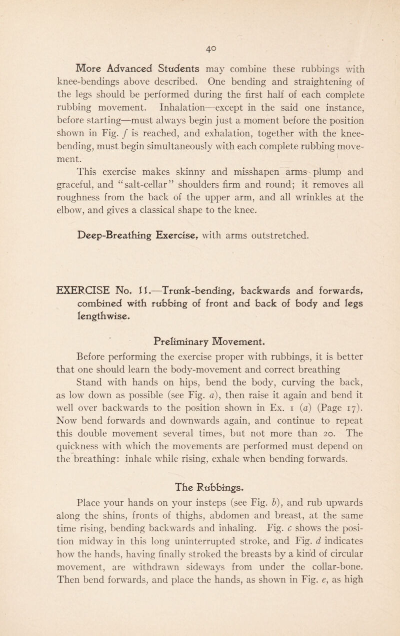 More Advanced Students may combine these rubbings with knee-bendings above described. One bending and straightening of the legs should be performed during the first half of each complete rubbing movement. Inhalation—except in the said one instance, before starting—must always begin just a moment before the position shown in Fig. / is reached, and exhalation, together with the knee- bending, must begin simultaneously with each complete rubbing move- ment. This exercise makes skinny and misshapen arms plump and graceful, and “salt-cellar” shoulders firm and round; it removes all roughness from the back of the upper arm, and all wrinkles at the elbow, and gives a classical shape to the knee. Deep-Breathing Exercise, with arms outstretched. EXERCISE No* 11*—Trunk-bending, backwards and forwards, combined with rubbing of front and back of body and legs lengthwise* Preliminary Movement* Before performing the exercise proper with rubbings, it is better that one should learn the body-movement and correct breathing Stand with hands on hips, bend the body, curving the back, as low down as possible (see Fig. a), then raise it again and bend it wrell over backwards to the position shown in Ex. i (a) (Page 17). Now bend forwards and downwards again, and continue to repeat this double movement several times, but not more than 20. The quickness with which the movements are performed must depend on the breathing: inhale while rising, exhale when bending forwards. The Rubbings* Place your hands on your insteps (see Fig. b), and rub upwards along the shins, fronts of thighs, abdomen and breast, at the same time rising, bending backwards and inhaling. Fig. c shows the posi- tion midway in this long uninterrupted stroke, and Fig. d indicates how the hands, having finally stroked the breasts by a kind of circular movement, are withdrawn sideways from under the collar-bone. Then bend forwards, and place the hands, as shown in Fig. e, as high