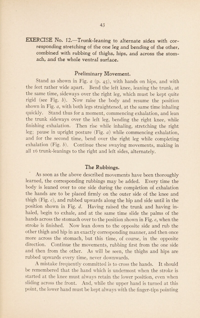 EXERCISE No* f2*—Trunk-leaning to alternate sides with cor- responding stretching of the one leg and bending of the othert combined with rubbing of thighs, hips, and across the stom- ach, and the whole ventral surface* Preliminary Movement* Stand as shown in Fig. a (p. 45), with hands on hips, and with the feet rather wide apart. Bend the left knee, leaning the trunk, at the same time, sideways over the right leg, which must be kept quite rigid (see Fig. b). Now raise the body and resume the position shown in Fig. a, with both legs straightened, at the same time inhaling quickly. Stand thus for a moment, commencing exhalation, and lean the trunk sideways over the left leg, bending the right knee, while finishing exhalation. Then rise while inhaling, stretching the right leg; pause in upright posture (Fig. a) while commencing exhalation, and for the second time, bend over the right leg while completing exhalation (Fig. b). Continue these swaying movements, making in all 16 trunk-leanings to the right and left sides, alternately. The Rubbings* As soon as the above described movements have been thoroughly learned, the corresponding rubbings may be added. Every time the body is leaned over to one side during the completion of exhalation the hands are to be placed firmly on the outer side of the knee and thigh (Fig. c), and rubbed upwards along the hip and side until in the position shown in Fig. d. Having raised the trunk and having in- haled, begin to exhale, and at the same time slide the palms of the hands across the stomach over to the position shown in Fig. e, when the stroke is finished. Now lean down to the opposite side and rub the other thigh and hip in an exactly corresponding manner, and then once more across the stomach, but this time, of course, in the opposite direction. Continue the movements, rubbing first from the one side and then from the other. As will be seen, the thighs and hips are rubbed upwards every time, never downwards. A mistake frequently committed is to cross the hands. It should be remembered that the hand which is undermost when the stroke is started at the knee must always retain the lower position, even when sliding across the front. And, while the upper hand is turned at this point, the lower hand must be kept always with the finger-tips pointing