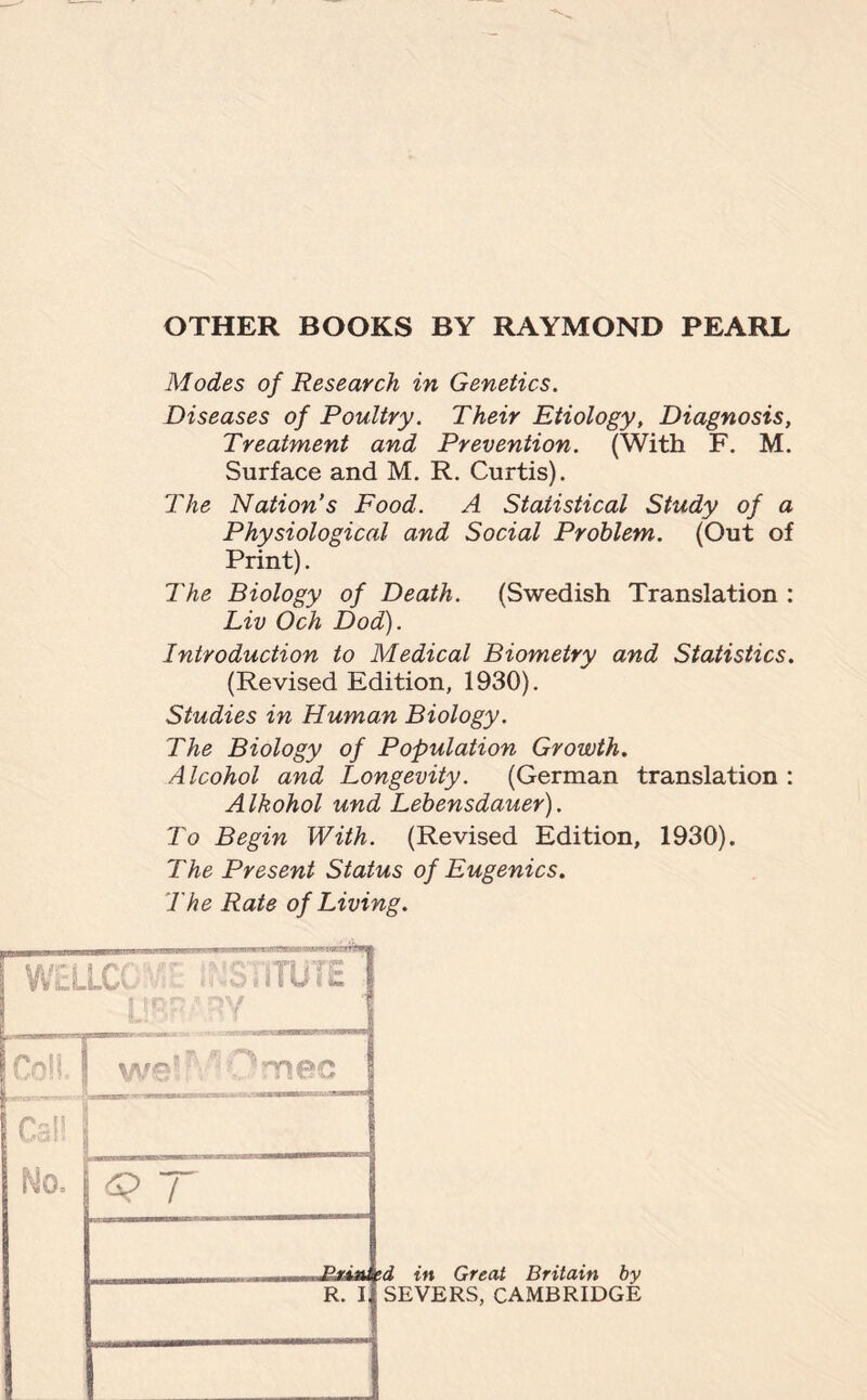 OTHER BOOKS BY RAYMOND PEARL Modes of Research in Genetics. Diseases of Poultry. Their Etiology, Diagnosis, Treatment and Prevention. (With F. M. Surface and M. R. Curtis). The Nation’s Food. A Statistical Study of a Physiological and Social Problem. (Out of Print). The Biology of Death. (Swedish Translation : Liv Och Dod). Introduction to Medical Biometry and Statistics. (Revised Edition, 1930). Studies in Human Biology. The Biology of Population Growth. Alcohol and Longevity. (German translation : Alkohol und Lebensdauer). To Begin With. (Revised Edition, 1930). The Present Status of Eugenics. The Rate of Living. WEI Co!l Cal! No. | q 7 Printed in Great Britain by R. I SEVERS, CAMBRIDGE