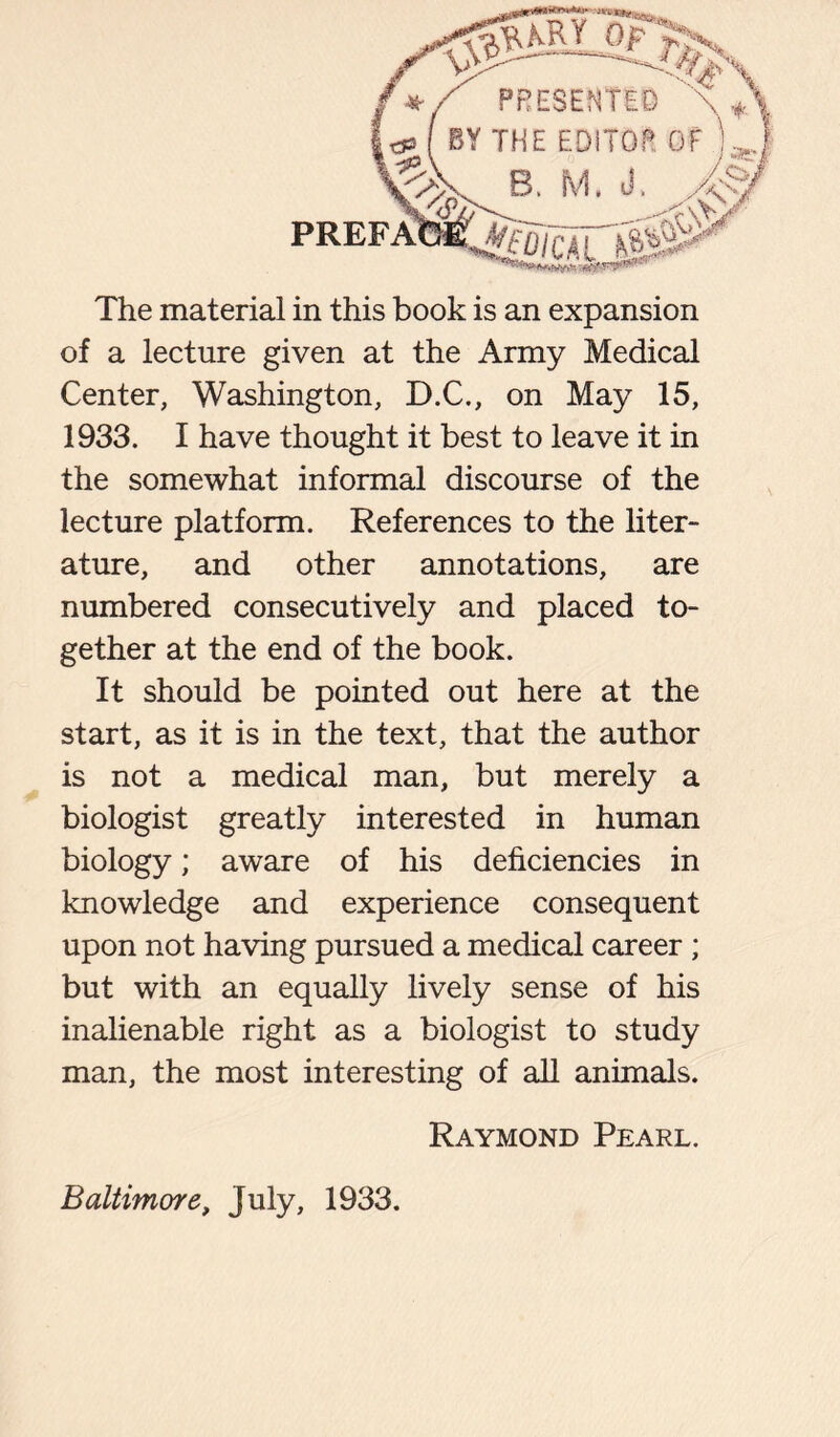 The material in this book is an expansion of a lecture given at the Army Medical Center, Washington, D.C., on May 15, 1933. I have thought it best to leave it in the somewhat informal discourse of the lecture platform. References to the liter- ature, and other annotations, are numbered consecutively and placed to- gether at the end of the book. It should be pointed out here at the start, as it is in the text, that the author is not a medical man, but merely a biologist greatly interested in human biology; aware of his deficiencies in knowledge and experience consequent upon not having pursued a medical career ; but with an equally lively sense of his inalienable right as a biologist to study man, the most interesting of all animals. Raymond Pearl. Baltimore, July, 1933.