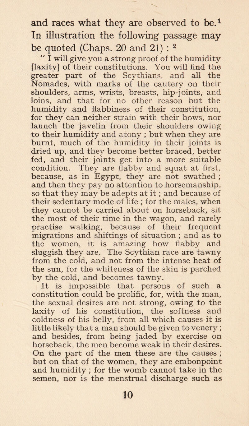 and races what they are observed to be.1 In illustration the following passage may be quoted (Chaps. 20 and 21) : 2  I will give you a strong proof of the humidity [laxity] of their constitutions. You will find the greater part of the Scythians, and all the Nomades, with marks of the cautery on their shoulders, arms, wrists, breasts, hip-joints, and loins, and that for no other reason but the humidity and flabbiness of their constitution, for they can neither strain with their bows, nor launch the javelin from their shoulders owing to their humidity and atony ; but when they are burnt, much of the humidity in their joints is dried up, and they become better braced, better fed, and their joints get into a more suitable condition. They are flabby and squat at first, because, as in Egypt, they are not swathed ; and then they pay no attention to horsemanship, so that they may be adepts at it; and because of their sedentary mode of life ; for the males, when they cannot be carried about on horseback, sit the most of their time in the wagon, and rarely practise walking, because of their frequent migrations and shiftings of situation ; and as to the women, it is amazing how flabby and sluggish they are. The Scythian race are tawny from the cold, and not from the intense heat of the sun, for the whiteness of the skin is parched by the cold, and becomes tawny. It is impossible that persons of such a constitution could be prolific, for, with the man, the sexual desires are not strong, owing to the laxity of his constitution, the softness and coldness of his belly, from all which causes it is little likely that a man should be given to venery ; and besides, from being jaded by exercise on horseback, the men become weak in their desires. On the part of the men these are the causes ; but on that of the women, they are embonpoint and humidity ; for the womb cannot take in the semen, nor is the menstrual discharge such as