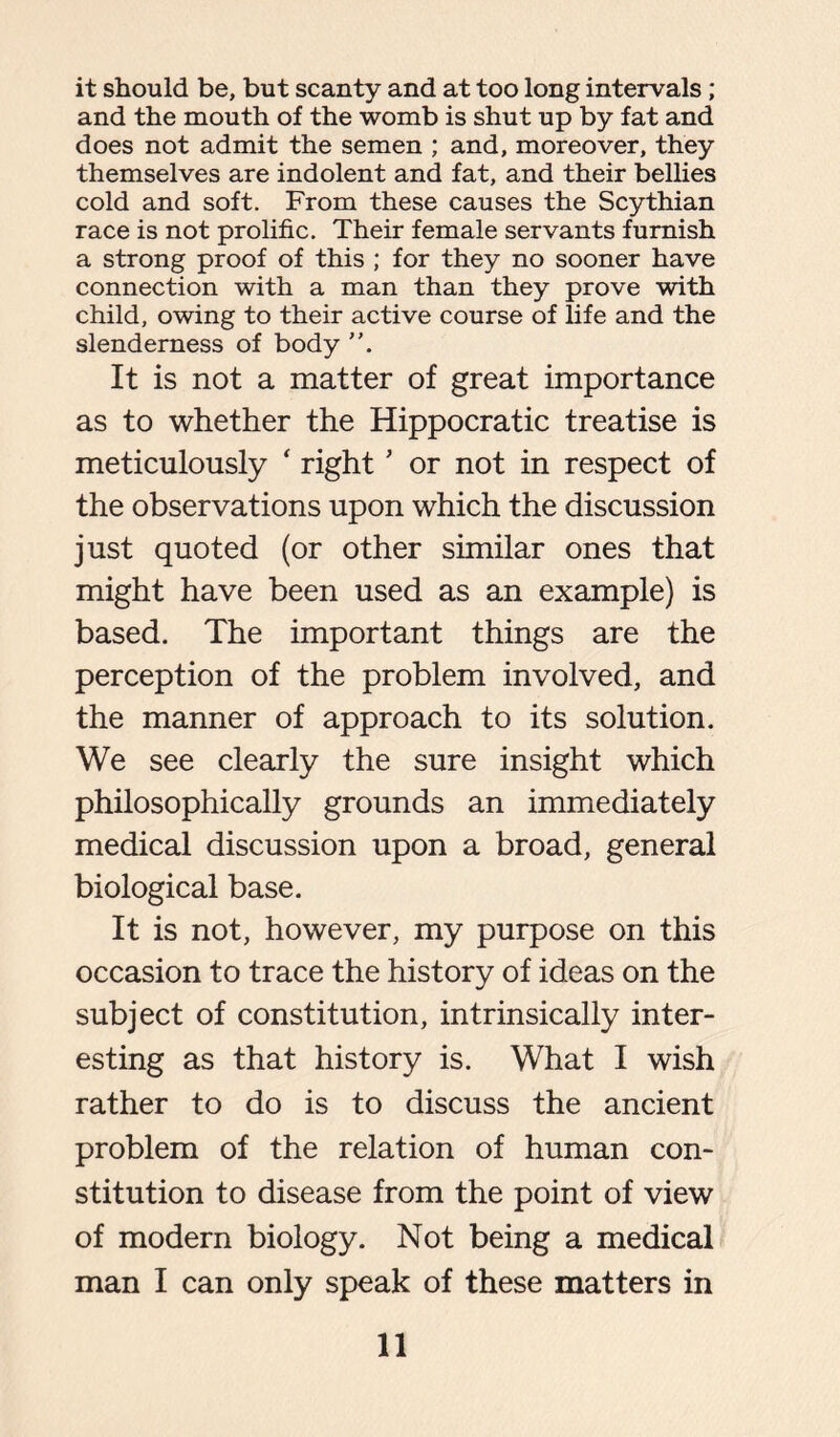 it should be, but scanty and at too long intervals; and the mouth of the womb is shut up by fat and does not admit the semen ; and, moreover, they themselves are indolent and fat, and their bellies cold and soft. From these causes the Scythian race is not prolific. Their female servants furnish a strong proof of this ; for they no sooner have connection with a man than they prove with child, owing to their active course of life and the slenderness of body ”. It is not a matter of great importance as to whether the Hippocratic treatise is meticulously ‘ rightJ or not in respect of the observations upon which the discussion just quoted (or other similar ones that might have been used as an example) is based. The important things are the perception of the problem involved, and the manner of approach to its solution. We see clearly the sure insight which philosophically grounds an immediately medical discussion upon a broad, general biological base. It is not, however, my purpose on this occasion to trace the history of ideas on the subject of constitution, intrinsically inter- esting as that history is. What I wish rather to do is to discuss the ancient problem of the relation of human con- stitution to disease from the point of view of modern biology. Not being a medical man I can only speak of these matters in