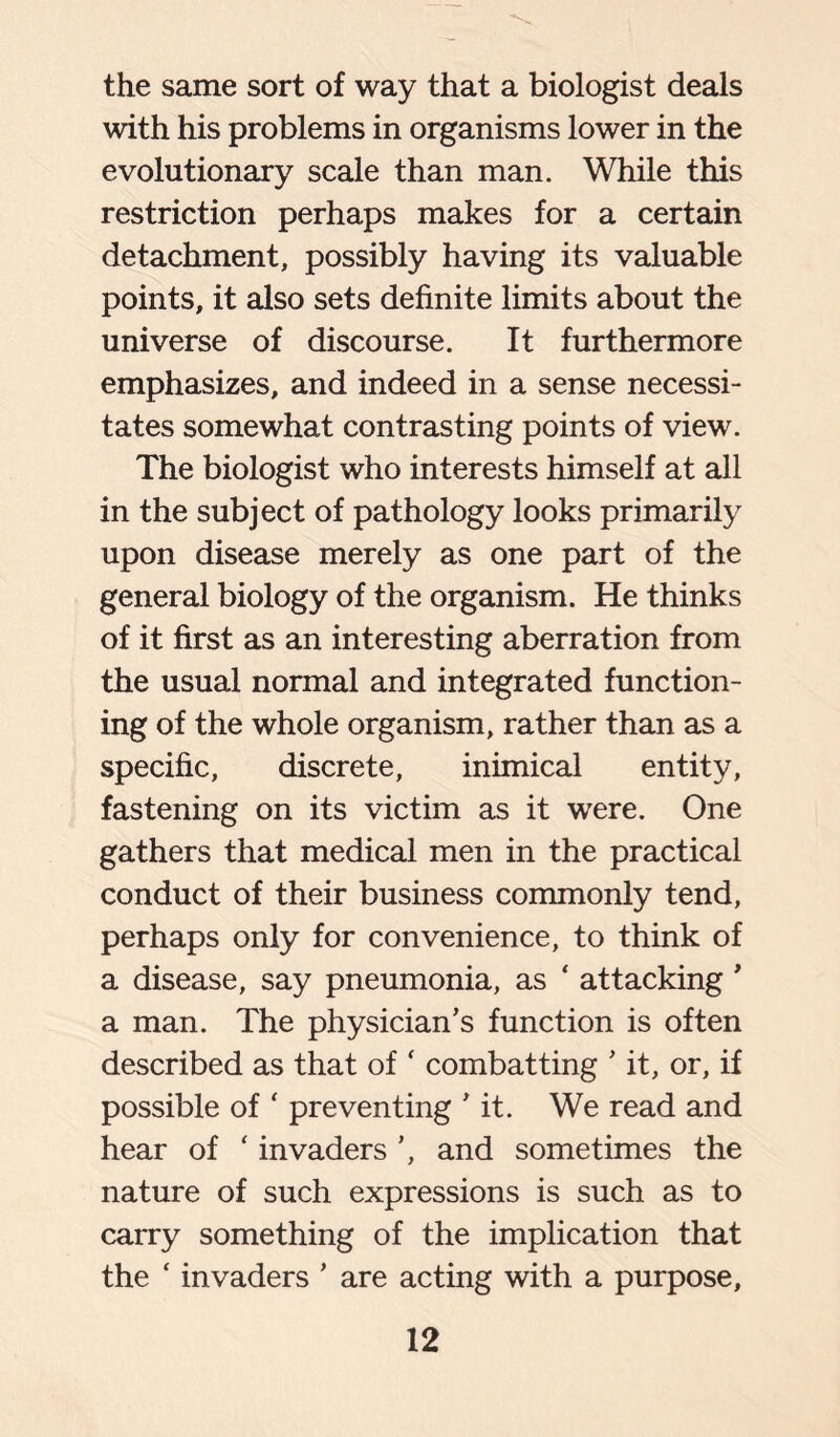 the same sort of way that a biologist deals with his problems in organisms lower in the evolutionary scale than man. While this restriction perhaps makes for a certain detachment, possibly having its valuable points, it also sets definite limits about the universe of discourse. It furthermore emphasizes, and indeed in a sense necessi- tates somewhat contrasting points of view. The biologist who interests himself at all in the subject of pathology looks primarily upon disease merely as one part of the general biology of the organism. He thinks of it first as an interesting aberration from the usual normal and integrated function- ing of the whole organism, rather than as a specific, discrete, inimical entity, fastening on its victim as it were. One gathers that medical men in the practical conduct of their business commonly tend, perhaps only for convenience, to think of a disease, say pneumonia, as ‘ attacking ’ a man. The physician’s function is often described as that of ‘ combatting ’ it, or, if possible of ‘ preventing ’it. We read and hear of ‘ invaders ’, and sometimes the nature of such expressions is such as to carry something of the implication that the ‘ invaders ’ are acting with a purpose,