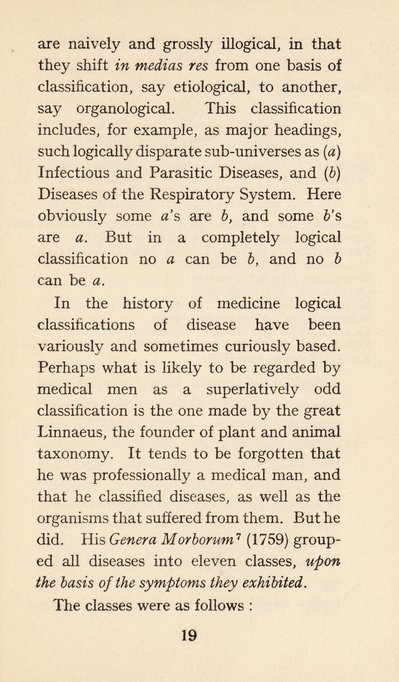 are naively and grossly illogical, in that they shift in medias res from one basis of classification, say etiological, to another, say organological. This classification includes, for example, as major headings, such logically disparate sub-universes as (a) Infectious and Parasitic Diseases, and (b) Diseases of the Respiratory System. Here obviously some as are b, and some b’s are a. But in a completely logical classification no a can be b, and no b can be a. In the history of medicine logical classifications of disease have been variously and sometimes curiously based. Perhaps what is likely to be regarded by medical men as a superlatively odd classification is the one made by the great Linnaeus, the founder of plant and animal taxonomy. It tends to be forgotten that he was professionally a medical man, and that he classified diseases, as well as the organisms that suffered from them. But he did. His Genera Morborum7 (1759) group- ed all diseases into eleven classes, upon the basis of the symptoms they exhibited. The classes were as follows :