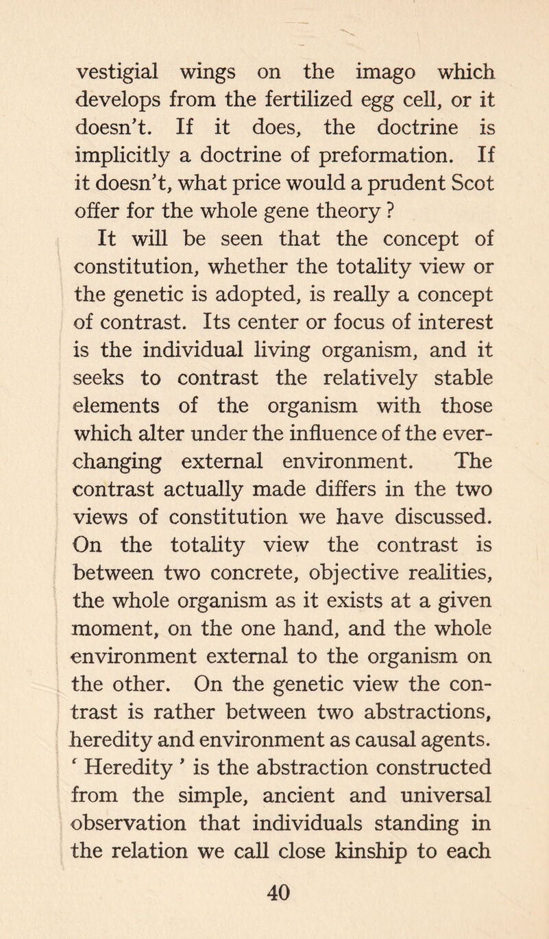 vestigial wings on the imago which develops from the fertilized egg cell, or it doesn’t. If it does, the doctrine is implicitly a doctrine of preformation. If it doesn’t, what price would a prudent Scot offer for the whole gene theory ? It will be seen that the concept of constitution, whether the totality view or the genetic is adopted, is really a concept of contrast. Its center or focus of interest is the individual living organism, and it seeks to contrast the relatively stable elements of the organism with those which alter under the influence of the ever- changing external environment. The contrast actually made differs in the two views of constitution we have discussed. On the totality view the contrast is between two concrete, objective realities, the whole organism as it exists at a given moment, on the one hand, and the whole environment external to the organism on the other. On the genetic view the con- trast is rather between two abstractions, heredity and environment as causal agents. ‘ Heredity ’ is the abstraction constructed from the simple, ancient and universal observation that individuals standing in the relation we call close kinship to each