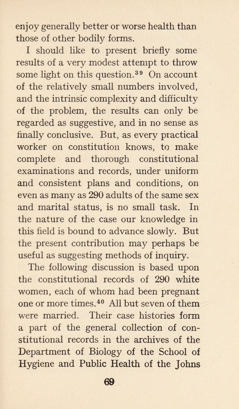 enjoy generally better or worse health than those of other bodily forms. I should like to present briefly some results of a very modest attempt to throw some light on this question.39 On account of the relatively small numbers involved, and the intrinsic complexity and difficulty of the problem, the results can only be regarded as suggestive, and in no sense as finally conclusive. But, as every practical worker on constitution knows, to make complete and thorough constitutional examinations and records, under uniform and consistent plans and conditions, on even as many as 290 adults of the same sex and marital status, is no small task. In the nature of the case our knowledge in this field is bound to advance slowly. But the present contribution may perhaps be useful as suggesting methods of inquiry. The following discussion is based upon the constitutional records of 290 white women, each of whom had been pregnant one or more times.40 All but seven of them were married. Their case histories form a part of the general collection of con- stitutional records in the archives of the Department of Biology of the School of Hygiene and Public Health of the Johns