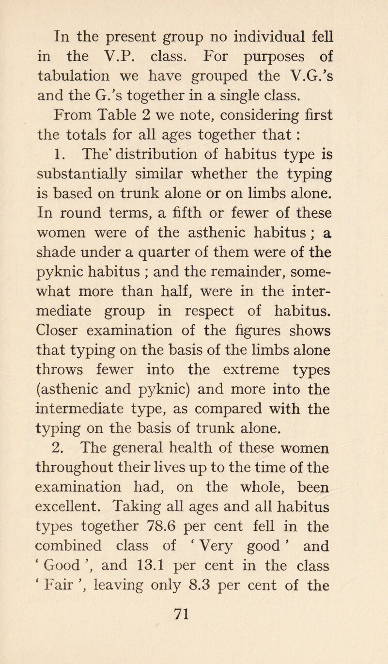 In the present group no individual fell in the V.P. class. For purposes of tabulation we have grouped the V.G.’s and the G/s together in a single class. From Table 2 we note, considering first the totals for all ages together that: 1. The* distribution of habitus type is substantially similar whether the typing is based on trunk alone or on limbs alone. In round terms, a fifth or fewer of these women were of the asthenic habitus; a shade under a quarter of them were of the pyknic habitus ; and the remainder, some- what more than half, were in the inter- mediate group in respect of habitus. Closer examination of the figures shows that typing on the basis of the limbs alone throws fewer into the extreme types (asthenic and pyknic) and more into the intermediate type, as compared with the typing on the basis of trunk alone. 2. The general health of these women throughout their lives up to the time of the examination had, on the whole, been excellent. Taking all ages and all habitus types together 78.6 per cent fell in the combined class of ‘ Very good ’ and ‘ Good ’, and 13.1 per cent in the class ‘ Fair ’, leaving only 8.3 per cent of the