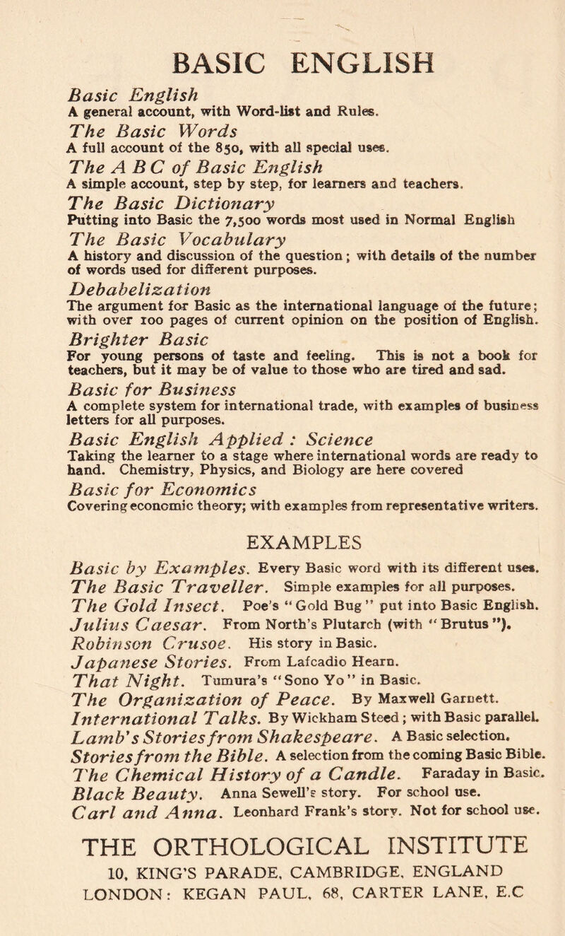 BASIC ENGLISH Basic English A general account, with Word-list and Rules. The Basic Words A full account of the 850, with all special uses. The A B C of Basic English A simple account, step by step, for learners and teachers. The Basic Dictionary Putting into Basic the 7,500 words most used in Normal English The Basic Vocabulary A history and discussion of the question; with details of the number of words used for different purposes. Debabelization The argument for Basic as the international language of the future; with over 100 pages of current opinion on the position of English. Brighter Basic For young persons of taste and feeling. This is not a book for teachers, but it may be of value to those who are tired and sad. Basic for Business A complete system for international trade, with examples of business letters for all purposes. Basic English Applied : Science Taking the learner to a stage where international words are ready to hand. Chemistry, Physics, and Biology are here covered Basic for Economics Covering economic theory; with examples from representative writers. EXAMPLES Basic by Examples. Every Basic word with its different uses. The Basic Traveller. Simple examples for all purposes. The Gold Insect. Poe's “Gold Bug” put into Basic English. Julius Caesar. From North’s Plutarch (with “Brutus”). Robinson Crusoe. His story in Basic. Japanese Stories. From Lafcadio Hearn. That Night. Tumura’s “Sono Yo” in Basic. The Organization of Peace. By Maxwell Garnett. International Talks. By Wickham Steed; with Basic parallel. Lamb's Stories from Shakespeare. A Basic selection. Stories from the Bible. A selection from the coming Basic Bible. The Chemical History of a Candle. Faraday in Basic. Black Beauty. Anna Sewell’s story. For school use. Carl and Anna. Leonhard Frank’s story. Not for school use. THE ORTHOLOGICAL INSTITUTE 10, KING’S PARADE. CAMBRIDGE. ENGLAND LONDON: KEGAN PAUL. 68, CARTER LANE, E.C