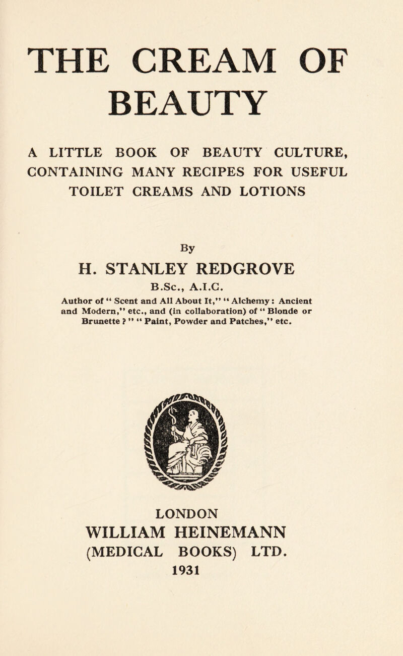 BEAUTY A LITTLE BOOK OF BEAUTY CULTURE, CONTAINING MANY RECIPES FOR USEFUL TOILET CREAMS AND LOTIONS By H. STANLEY REDGROVE B.Sc., A.I.G. Author of “ Scent and All About It,” “ Alchemy: Ancient and Modern,” etc., and (in collaboration) of “ Blonde or Brunette ? ” “ Paint, Powder and Patches,” etc. LONDON WILLIAM HEINEMANN (MEDICAL BOOKS) LTD. 1931