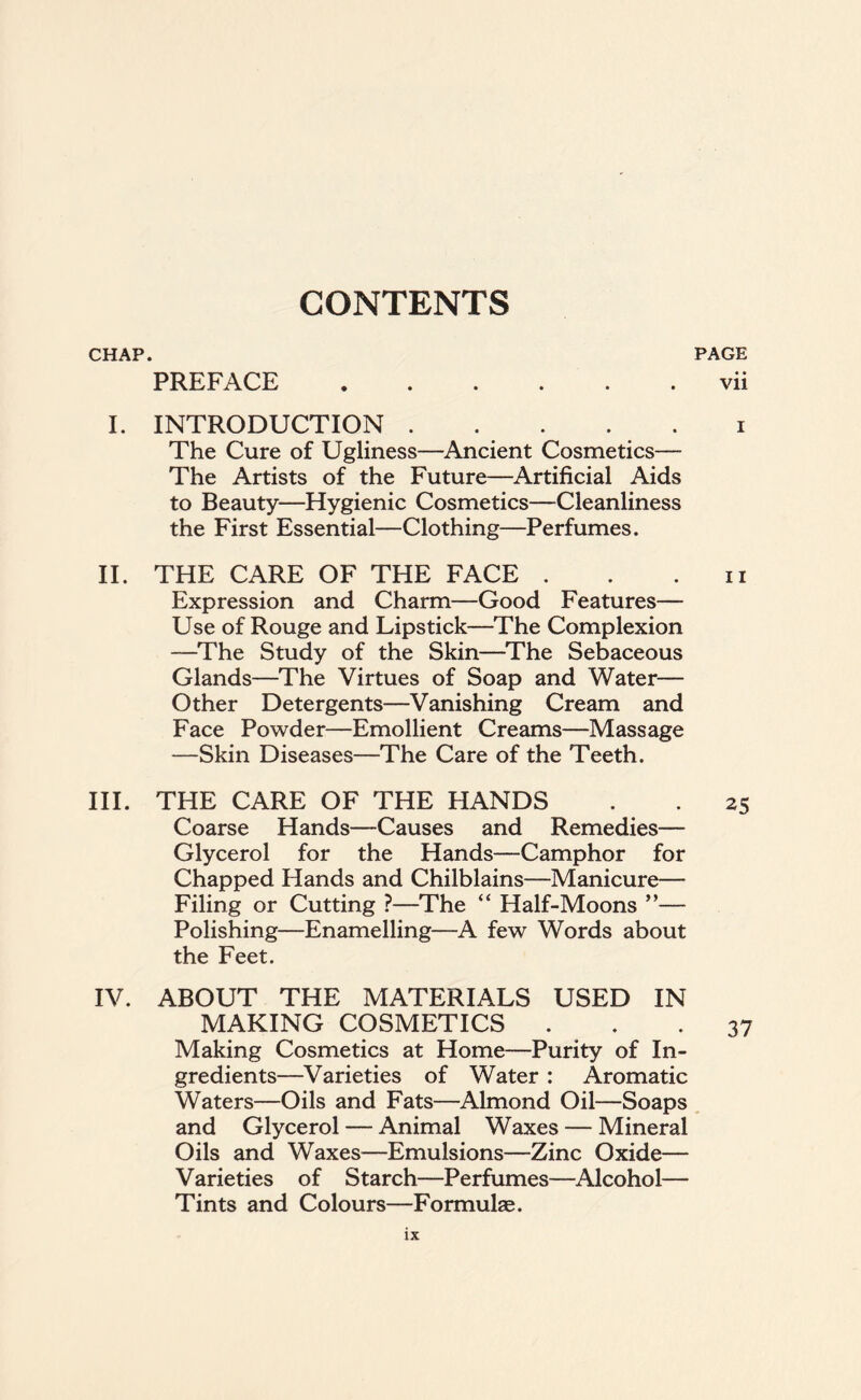 CHAP. PAGE vii PREFACE I. INTRODUCTION . . . . . i The Cure of Ugliness—Ancient Cosmetics— The Artists of the Future—Artificial Aids to Beauty—Hygienic Cosmetics—Cleanliness the First Essential—Clothing—Perfumes. II. THE CARE OF THE FACE . . n Expression and Charm—Good Features— Use of Rouge and Lipstick—The Complexion —The Study of the Skin—The Sebaceous Glands—The Virtues of Soap and Water— Other Detergents—Vanishing Cream and Face Powder—Emollient Creams—Massage —Skin Diseases—The Care of the Teeth. III. THE CARE OF THE HANDS . . 25 Coarse Hands—Causes and Remedies— Glycerol for the Hands—Camphor for Chapped Hands and Chilblains—Manicure— Filing or Cutting ?—The “ Half-Moons ”— Polishing—Enamelling—A few Words about the Feet. IV. ABOUT THE MATERIALS USED IN MAKING COSMETICS ... 37 Making Cosmetics at Home—Purity of In- gredients—Varieties of Water : Aromatic Waters-—Oils and Fats—Almond Oil—Soaps and Glycerol — Animal Waxes — Mineral Oils and Waxes—Emulsions—Zinc Oxide— Varieties of Starch—Perfumes—Alcohol— Tints and Colours—Formulae.